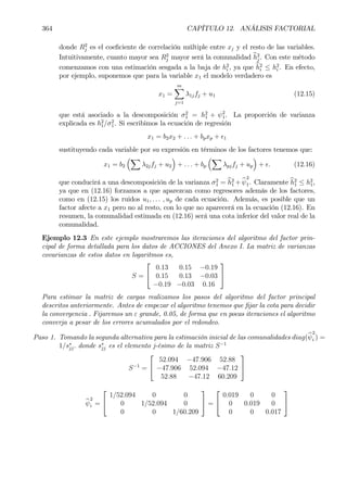 364 CAPÍTULO 12. ANÁLISIS FACTORIAL
donde R2
j es el coeÞciente de correlación múltiple entre xj y el resto de las variables.
Intuitivamente, cuanto mayor sea R2
j mayor será la comunalidad bh2
j . Con este método
comenzamos con una estimación sesgada a la baja de h2
i , ya que bh2
i ≤ h2
i . En efecto,
por ejemplo, suponemos que para la variable x1 el modelo verdadero es
x1 =
mX
j=1
λ1jfj + u1 (12.15)
que está asociado a la descomposición σ2
1 = h2
1 + ψ2
1. La proporción de varianza
explicada es h2
1/σ2
1. Si escribimos la ecuación de regresión
x1 = b2x2 + . . . + bpxp + ²1
sustituyendo cada variable por su expresión en términos de los factores tenemos que:
x1 = b2
³X
λ2jfj + u2
´
+ . . . + bp
³X
λpjfj + up
´
+ ². (12.16)
que conducirá a una descomposición de la varianza σ2
1 = bh2
1 + bψ
2
1. Claramente bh2
1 ≤ h2
1,
ya que en (12.16) forzamos a que aparezcan como regresores además de los factores,
como en (12.15) los ruidos u1, . . . , up de cada ecuación. Además, es posible que un
factor afecte a x1 pero no al resto, con lo que no aparecerá en la ecuación (12.16). En
resumen, la comunalidad estimada en (12.16) será una cota inferior del valor real de la
comunalidad.
Ejemplo 12.3 En este ejemplo mostraremos las iteraciones del algoritmo del factor prin-
cipal de forma detallada para los datos de ACCIONES del Anexo I. La matriz de varianzas
covarianzas de estos datos en logaritmos es,
S =


0.13 0.15 −0.19
0.15 0.13 −0.03
−0.19 −0.03 0.16


Para estimar la matriz de cargas realizamos los pasos del algoritmo del factor principal
descritos anteriormente. Antes de empezar el algoritmo tenemos que Þjar la cota para decidir
la convergencia . Fijaremos un ε grande, 0.05, de forma que en pocas iteraciones el algoritmo
converja a pesar de los errores acumulados por el redondeo.
Paso 1. Tomando la segunda alternativa para la estimación inicial de las comunalidades diag(bψ
2
i ) =
1/s∗
jj. donde s∗
jj es el elemento j-ésimo de la matriz S−1
S−1
=


52.094 −47.906 52.88
−47.906 52.094 −47.12
52.88 −47.12 60.209


bψ
2
i =


1/52.094 0 0
0 1/52.094 0
0 0 1/60.209

 =


0.019 0 0
0 0.019 0
0 0 0.017


 