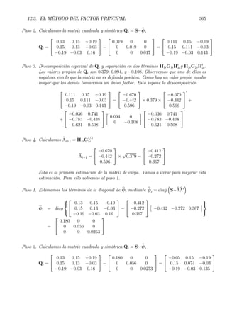 12.3. EL MÉTODO DEL FACTOR PRINCIPAL 365
Paso 2. Calculamos la matriz cuadrada y simétrica Qi = S−bψi
Qi =


0.13 0.15 −0.19
0.15 0.13 −0.03
−0.19 −0.03 0.16

 −


0.019 0 0
0 0.019 0
0 0 0.017

 =


0.111 0.15 −0.19
0.15 0.111 −0.03
−0.19 −0.03 0.143


Paso 3. Descomposición espectral de Qi y separación en dos términos H1iG1iH0
1iy H2iG2iH0
2i.
Los valores propios de Qi son 0.379, 0.094, y −0.108. Observemos que uno de ellos es
negativo, con lo que la matriz no es deÞnida positiva. Como hay un valor propio mucho
mayor que los demás tomaremos un único factor. Esto supone la descomposición


0.111 0.15 −0.19
0.15 0.111 −0.03
−0.19 −0.03 0.143

 =


−0.670
−0.442
0.596

 × 0.379 ×


−0.670
−0.442
0.596


0
+
+


−0.036 0.741
−0.783 −0.438
−0.621 0.508


·
0.094 0
0 −0.108
¸


−0.036 0.741
−0.783 −0.438
−0.621 0.508


0
Paso 4. Calculamos bΛi+1 = H1iG
1/2
1i
bΛi+1 =


−0.670
−0.442
0.596

 ×
√
0.379 =


−0.412
−0.272
0.367


Esta es la primera estimación de la matriz de carga. Vamos a iterar para mejorar esta
estimación. Para ello volvemos al paso 1.
Paso 1. Estimamos los términos de la diagonal de bψi mediante bψi = diag
³
S−bΛbΛ0
´
bψi = diag





0.13 0.15 −0.19
0.15 0.13 −0.03
−0.19 −0.03 0.16

 −


−0.412
−0.272
0.367


£
−0.412 −0.272 0.367
¤



=


0.180 0 0
0 0.056 0
0 0 0.0253


Paso 2. Calculamos la matriz cuadrada y simétrica Qi = S−bψi
Qi =


0.13 0.15 −0.19
0.15 0.13 −0.03
−0.19 −0.03 0.16

 −


0.180 0 0
0 0.056 0
0 0 0.0253

 =


−0.05 0.15 −0.19
0.15 0.074 −0.03
−0.19 −0.03 0.135


 