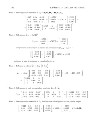 366 CAPÍTULO 12. ANÁLISIS FACTORIAL
Paso 3. Descomposición espectral de Qi = H1iG1iH0
1i + H2iG2iH0
2i


−0.05 0.15 −0.19
0.15 0.074 −0.03
−0.19 −0.03 0.135

 =


−0.559
−0.450
0.696

 × 0.307 ×


−0.559
−0.450
0.696


0
+
+


0.081 0.825
0.806 −0.385
0.586 0.414


·
0.067 0
0 −0.215
¸


0.081 0.825
0.806 −0.385
0.586 0.414


0
Paso 4. Calculamos bΛi+1 = H1iG
1/2
1i
bΛi+1 =


−0.559
−0.450
0.696

 ×
√
0.307 =


−0.310
−0.249
0.386


comprobamos si se cumple el criterio de convergencia kΛn+1 − Λnk < ².
°
°
°
°
°
°


−0.310
−0.249
0.386

 −


−0.412
−0.272
0.367


°
°
°
°
°
°
= 0.106 ≥ ² = 0.05
volvemos al paso 1 hasta que se cumpla el criterio.
Paso 1. Volvemos a estimar bψi = diag
³
S−bΛbΛ0
´
bψi = diag





0.35 0.15 −0.19
0.15 0.13 −0.03
−0.19 −0.03 0.16

 −


−0.310
−0.249
0.386


£
−. 31 −. 249 . 386
¤



=


0.254 0 0
0 0.068 0
0 0 0.011


Paso 2. Calculamos la matriz cuadrada y simétrica Qi = S−bψi
Qi =


0.13 0.15 −0.19
0.15 0.13 −0.03
−0.19 −0.03 0.16

 −


0.254 0 0
0 0.068 0
0 0 0.011

 =


−0.124 0.15 −0.19
0.15 0.062 −0.03
−0.19 −0.03 0.149


Paso 3. Descomposición espectral de Qi. Indicaremos sólo el primer vector y valor propio


−0.124 0.15 −0.19
0.15 0.062 −0.03
−0.19 −0.03 0.149

 =


−0499
−0.425
0.755

 × 0.291 ×


−0499
−0.425
0.755


0
+ H2iG2iH0
2i
 