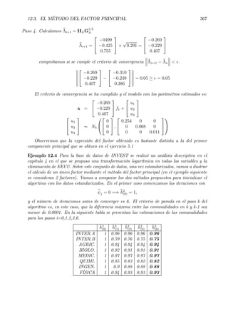 12.3. EL MÉTODO DEL FACTOR PRINCIPAL 367
Paso 4. Calculamos bΛi+1 = H1iG
1/2
1i
bΛi+1 =


−0499
−0.425
0.755

 ×
√
0.291 =


−0.269
−0.229
0.407


comprobamos si se cumple el criterio de convergencia
°
°
°ˆΛn+1 − ˆΛn
°
°
° < ².
°
°
°
°
°
°


−0.269
−0.229
0.407

 −


−0.310
−0.249
0.386


°
°
°
°
°
°
= 0.05 ≥ ² = 0.05
El criterio de convergencia se ha cumplido y el modelo con los parámetros estimados es:
x =


−0.269
−0.229
0.407

 f1 +


u1
u2
u3




u1
u2
u3

 ∼ N3




0
0
0

 ,


0.254 0 0
0 0.068 0
0 0 0.011




Observemos que la expresión del factor obtenido es bastante distinta a la del primer
componente principal que se obtuvo en el ejercicio 5.1
Ejemplo 12.4 Para la base de datos de INVEST se realizó un análisis descriptivo en el
capítulo 4 en el que se propuso una transformación logarítmica en todas las variables y la
eliminación de EEUU. Sobre este conjunto de datos, una vez estandarizados, vamos a ilustrar
el cálculo de un único factor mediante el método del factor principal (en el ejemplo siguiente
se consideran 2 factores). Vamos a comparar los dos métodos propuestos para inicializar el
algortimo con los datos estandarizados. En el primer caso comenzamos las iteraciones con
bψj = 0 =⇒ bh2
(0) = 1,
y el número de iteraciones antes de converger es 6. El criterio de parada en el paso k del
algoritmo es, en este caso, que la diferencia máxima entre las comunalidades en k y k-1 sea
menor de 0.0001. En la siguiente tabla se presentan las estimaciones de las comunalidades
para los pasos i=0,1,2,3,6.
ˆh2
(0)
ˆh2
(1)
ˆh2
(2)
ˆh2
(3)
ˆh2
(6)
INTER.A 1 0.96 0.96 0.96 0.96
INTER.B 1 0.79 0.76 0.75 0.75
AGRIC. 1 0.94 0.94 0.94 0.94
BIOLO. 1 0.92 0.91 0.91 0.91
MEDIC. 1 0.97 0.97 0.97 0.97
QUIMI. 1 0.85 0.83 0.82 0.82
INGEN. 1 0.9 0.88 0.88 0.88
FÍSICA 1 0.94 0.93 0.93 0.93
 