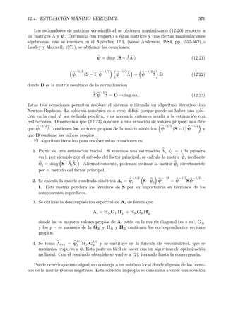 12.4. ESTIMACIÓN MÁXIMO VEROSÍMIL 371
Los estimadores de máxima verosimilitud se obtienen maximizando (12.20) respecto a
las matrices Λ y ψ. Derivando con respecto a estas matrices y tras ciertas manipulaciones
algebraicas que se resumen en el Apéndice 12.1, (vease Anderson, 1984, pp. 557-562) o
Lawley y Maxwell, 1971), se obtienen las ecuaciones:
bψ = diag (S − ˆΛˆΛ
0
) (12.21)
³
bψ
−1/2
(S − I) bψ
−1/2
´ ³
bψ
−1/2
bΛ
´
=
³
bψ
−1/2
bΛ
´
D (12.22)
donde D es la matriz resultado de la normalización
bΛ0 bψ
−1
bΛ = D =diagonal. (12.23)
Estas tres ecuaciones permiten resolver el sistema utilizando un algoritmo iterativo tipo
Newton-Raphson. La solución numérica es a veces difícil porque puede no haber una solu-
ción en la cual bψ sea deÞnida positiva, y es necesario entonces acudir a la estimación con
restricciones. Observemos que (12.22) conduce a una ecuación de valores propios: nos dice
que bψ
−1/2
bΛ contienen los vectores propios de la matriz simétrica
³
bψ
−1/2
(S − I) bψ
−1/2
´
y
que D contiene los valores propios
El algoritmo iterativo para resolver estas ecuaciones es:
1. Partir de una estimación inicial. Si tenemos una estimación bΛi, (i = 1 la primera
vez), por ejemplo por el método del factor principal, se calcula la matriz bψi mediante
bψi = diag
³
S−bΛi
bΛ0
i
´
. Alternativamente, podemos estimar la matriz bψi directamente
por el método del factor principal.
2. Se calcula la matriz cuadrada simétrica Ai = bψ
−1/2
i
³
S−bψi
´
bψ
−1/2
i = bψ
−1/2
Sbψ
−1/2
−
I. Esta matriz pondera los términos de S por su importancia en términos de los
componentes especíÞcos.
3. Se obtiene la descomposición espectral de Ai de forma que
Ai = H1iG1iH0
1i + H2iG2iH0
2i
donde los m mayores valores propios de Ai están en la matriz diagonal (m × m), G1i
y los p − m menores de la G2i y H1i y H2i contienen los correspondientes vectores
propios.
4. Se toma bΛi+1 = bψ
1/2
i H1iG
1/2
1i y se sustituye en la función de verosimilitud, que se
maximiza respecto a ψ. Esta parte es fácil de hacer con un algortimo de optimización
no lineal. Con el resultado obtenido se vuelve a (2), iterando hasta la convergencia.
Puede ocurrir que este algoritmo converja a un máximo local donde algunos de los térmi-
nos de la matriz ψ sean negativos. Esta solución impropia se denomina a veces una solución
 