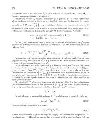 376 CAPÍTULO 12. ANÁLISIS FACTORIAL
y, por tanto, mide la distancia entre ˆV0 y e S en términos del determinante, −n log
¯
¯
¯S bV−1
0
¯
¯
¯ ,
que es el segundo término de la verosimilitud.
El contraste rechaza H0 cuando λ sea mayor que el percentil 1 − α de una distribución
χ2
g con grados de libertad, g, dados por g = dim(H1) − dim(H0). La dimensión del espacio
paramétrico de H1 es p +
µ
p
2
¶
= p(p + 1)/2, igual al número de elementos distintos de V.
La dimensión de H0 es pm — por la matriz Λ — más los p elementos de ψ, menos m(m− 1)/2
restricciones resultantes de la condición que Λ0
ψ−1
Λ debe ser diagonal. Por tanto:
g = p + p(p − 1)/2 − pm − p + m(m − 1)/2 = (12.28)
= (1/2)
¡
(p − m)2
− (p + m)
¢
Bartlett (1954) ha demostrado que la aproximación asintótica de la distribución χ2
mejora
en muestras Þnitas introduciendo un factor de corrección. Con esta modiÞcación, el test es
rechazar H0 si
(n − 1 −
2p + 4m + 5
6
) ln
|ˆΛˆΛ
0
+ ˆψ|
|S|
> χ2
[((p−m)2
−(p+m))/2]
(1 − α) (12.29)
Generalmente este contraste se aplica secuencialmente: Se estima el modelo con un valor
pequeño, m = m1 (que puede ser m1 = 1) y se contrata H0. Si se rechaza, se reestima con
m = m1 + 1, continuando hasta aceptar H0.
Un procedimiento alternativo, propuesto por Joreskog (1993), que funciona mejor ante
moderadas desviaciones de la normalidad es el siguiente: calcular el estadístico (12.29) para
m = 1, . . . , mmax. Sean X2
1 , . . . , X2
mmax
sus valores y g1, . . . , gmmax sus grados de libertad.
Calcularemos las diferencias X2
m − X2
m+1 y consideramos estas diferencias como valores de
una χ2
con gm − gm+1 grados de libertad. Si el valor obtenido es signiÞcativo aumentamos
el número de factores y procedemos así hasta que no encontremos una mejora signiÞcativa
en el ajuste del modelo.
El contraste (12.27) admite una interesante interpretación. El modelo factorial establece
que la diferencia entre la matriz de covarianzas, S (p × p), y una matriz diagonal de rango
p, ψ, es aproximadamente una matriz simétrica de rango m, ΛΛ0
, es decir:
S−bψ ' bΛbΛ0
.
Premultiplicando y postmultiplicando por bψ
−1/2
se obtiene que la matriz A, dada por:
A = bψ
−1/2
Sbψ
−1/2
− I, (12.30)
debe ser asintóticamente igual a la matriz:
B = bψ
−1/2
bΛbΛ0 bψ
−1/2
, (12.31)
y tener asintóticamente rango m, en lugar de rango p. Se demuestra en el apéndice 12.2
que el contraste (12.27) equivale a comprobar si la matriz A tiene rango m, lo que debe ser
 