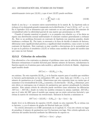 12.5. DETERMINACIÓN DEL NÚMERO DE FACTORES 377
asintóticamente cierto por (12.31), y que el test (12.27) puede escribirse
λ = −n
p
X
m+1
log(1 + di) (12.32)
donde di son las p − m menores raíces características de la matriz A. La hipótesis nula se
rechaza si λ es demasiado grande comparada con la distribución χ2
con (1/2)((p−m)2
−p−m).
En el Apéndice 12.2 se demuestra que este contraste es un caso particular del contraste de
verosimilitud sobre la esfericidad parcial de una matriz que presentamos en 10.6.
Cuando el tamaño muestral es grande y m es pequeño con relación a p, si los datos no
siguen una distribución normal multivariante el contraste conduce generalmente a rechazar
H0. Este es un problema frecuente en contraste de hipótesis con muestras grandes, donde
tendemos a rechazar H0. Por tanto, es necesario a la hora de decidir el número de factores,
diferenciar entre signiÞcatividad práctica y signiÞcatividad estadística, como ocurre en todo
contraste de hipótesis. Este contraste es muy sensible a desviaciones de la normalidad por
lo que en la práctica el estadístico (12.27) se utiliza como medida de ajuste del modelo más
que como un test formal.
12.5.2 Criterios de selección
Una alternativa a los contrastes es plantear el problema como uno de selección de modelos.
Entonces estimaremos el modelo factorial para distinto número de factores, calcularemos la
función soporte en el máximo para cada modelo y, aplicando el criterio de Akaike, elegiremos
aquel modelo donde
AIC(m) = −2L(H0,m) + 2np
sea mínimo. En esta expresión 2L(H0,m) es la función soporte para el modelo que establece
m factores particularizada en los estimadores MV, que viene dada por (12.25), y np es el
número de parámetros en el modelo. Observemos que esta expresión tiene en cuenta que al
aumentar m la verosimilitud de L(H0,m) aumenta, o la desviación −2L(H0,m) disminuye, pero
este efecto se contrapesa con el número de parámetros que aperece penalizando la relación
anterior. Este mismo criterio de selección puede escribirse como minimizar las diferencias
AIC(m) − AIC(H1), donde en todos los modelos restamos la misma cantidad, AIC(H1),
que es el valor del AIC para el modelo que supone que no existe estructura factorial y que
estima la matriz de covarianzas sin restricciones. Entonces la función a minimizar es
AIC∗
(m) = 2(L(H1) − L(H0,m)) − 2g = λ(m) − 2g
donde λ(m) es la diferencia de soportes (12.27), donde en esta expresión bV0 se estima con
m factores, y g es el número de grados de libertad dado por (12.28).
Un criterio alternativo es el BIC presentado en el capítulo 11. Con este criterio en lugar
de penalizar el número de parámetros con 2 lo hacemos con logn. Este criterio aplicado a la
seleccion del modelo factorial mediante las diferencias de soporte es:
BIC(m) = λ(m) − g log n
 