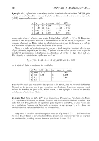 378 CAPÍTULO 12. ANÁLISIS FACTORIAL
Ejemplo 12.7 Aplicaremos el método de máxima verosimilitud a los datos de INVEST, para
realizar un contraste sobre el número de factores. Si basamos el contraste en la expresión
(12.27) obtenemos la siguiente tabla,
m λ gm p − valor AIC BIC
1 31.1 20 0.053 −8.9 −29.79
2 11.73 13 0.55 −14.27 −27.84
3 6.49 7 0.484 −7.51 −14.82
4 5.27 2 0.072 1.27 −0, 73
por ejemplo, si m = 1 el número de grados de libertad es (1/2) ((7)2
− (9)) = 20. Vemos que
para α = 0.05 no podemos rechazar la hipótesis nula de que un factor es suÞciente. Sin
embargo, el criterio de Akaike indica que el mínimo se obtiene con dos factores, y el criterio
BIC conÞrma, por poca diferencia, la elección de un factor.
Como el p−valor del contraste anterior está en el límite vamos a comparar este test con
el procedimiento propuesto por Joreskog. El primer paso es utilizar la corrección propuesta
por Barlet, que realizamos multiplicando los estadísticos χ2
m por (n−1−(2p+4m+5)/6)/n.
Por ejemplo, el estadístico corregido para p = 1 es,
X2
1 = ((20 − 1 − (2 ∗ 8 + 4 ∗ 1 + 5)/6)/20) ∗ 31.1 = 23.06
en la siguiente tabla presentamos los resultados.
p X2
m X2
m − X2
m+1 gm − gm+1 p − valor
1 23.06 14.76 7 0.039
2 8.30 3.92 6 0.687
3 4.38 1 5 0.962
4 3.38
Este método indica que rechazamos la hipótesis de un factor, pero no podemos rechazar la
hipótesis de dos factores, con lo que concluimos que el número de factores, escogido con el
método de Joreskog, es igual a dos. Como vemos, en este ejemplo el criterio de Joreskov
coindice con el criterio de Akaike
Ejemplo 12.8 Para los datos EPF de la Encuesta de Presupuestos Familiares del Anexo
A.3, aplicaremos la técnica de análisis factorial con la estimación máximo verosímil. Los
datos han sido transformados en logaritmos para mejorar la asimetría, al igual que se hizo
en el análisis de Componentes Principales presentado en los ejemplos 4.2 y 4.3. Para este
análisis también hemos estandarizado las observaciones.
Aceptamos el contraste de un único factor dado que el p-valor es 0.242. La estimación de
los pesos de este factor es aproximadamente una ponderación con menor peso en los epígrafes
de alimentación, vestido y calzado, como se muestra en la tabla 12.5
 