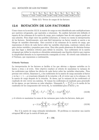 12.6. ROTACIÓN DE LOS FACTORES 379
X1 X2 X3 X4 X5 X6 X7 X8 X9
Factor 1 0.61 0.64 0.86 0.88 0.82 0.84 0.93 0.89 0.72
Tabla 12.5: Vector de cargas de los factores
12.6 ROTACIÓN DE LOS FACTORES
Como vimos en la sección 12.2.3, la matriz de carga no esta identiÞcada ante multiplicaciones
por matrices ortogonales, que equivalen a rotaciones. En análisis factorial está deÞnido el
espacio de las columnas de la matriz de carga, pero cualquier base de este espacio puede ser
una solución. Para elegir entre las posibles soluciones, se tienen en cuenta la interpretación
de los factores. Intuitivamente, será más fácil interpretar un factor cuando se asocia a un
bloque de variables observadas. Esto ocurrirá si las columnas de la matriz de carga, que
representan el efecto de cada factor sobre las variables observadas, contienen valores altos
para ciertas variables y pequeños para otras. Esta idea puede plantearse de distintas formas
que dan lugar a distintos criterios para deÞnir la rotación. Los coeÞcientes de la matriz
ortogonal que deÞne la rotación se obtendrán minimizando una función objetivo que expresa
la simplicidad deseada en la representación conseguida al rotar. El criterio más utilizado es
el Varimax, que exponemos a continuación.
Criterio Varimax
La interpretación de los factores se facilita si los que afectan a algunas variables no lo
hacen a otras y al revés. Este objetivo conduce al criterio de maximizar la varianza de
los coeÞcientes que deÞnen los efectos de cada factor sobre las variables observadas. Para
precisar este criterio, llamemos δij a los coeÞcientes de la matriz de carga asociados al factor
j en las i = 1, ..., p ecuaciones después de la rotación y δj al vector que es la columna j de
la matriz de carga después de la rotación. Se desea, que la varianza de los coeÞcientes al
cuadrado de este vector sea máxima. Se toman los coeÞcientes al cuadrado para prescindir
de los signos, ya que interesa su valor absoluto. Llamando δ.j =
P
δ2
ij/p a la media de los
cuadrados de los componentes del vector δj, la variabilidad para el factor j es:
1
p
p
X
i=1
(δ2
ij − δ.j)2
=
1
p
p
X
i=1
δ4
ij − (1/p)2
(
p
X
i=1
δ2
ij)2
, (12.33)
y el criterio es maximizar la suma de las varianzas para todos los factores, dada por:
q = (1/p)
mX
j=1
p
X
i=1
δ4
ij − (1/p)2
mX
j=1
(
p
X
i=1
δ2
ij)2
. (12.34)
Sea Λ la matriz de carga estimada inicialmente. El problema es encontrar una matriz
ortogonal M tal que la matriz δ dada por
δ = ΛM,
 