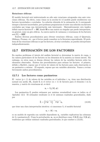 12.7. ESTIMACIÓN DE LOS FACTORES 381
Rotaciones oblicuas
El modelo factorial está indeterminado no sólo ante rotaciones ortogonales sino ante rota-
ciones oblicuas. En efecto, como vimos en la sección 6.1 el modelo puede establecerse con
factores incorrelados o correlados. La solución obtenida de la estimación de Λ corresponde
siempre a factores incorrelados, pero podemos preguntarnos si existe una solución con factores
correlados que tenga una interpretación más interesante. Matemáticamente esto implica
deÞnir nuevos factores f∗
= Hf, donde H es una matriz no singular que puede interpretarse,
en general, como un giro oblicuo. La nueva matriz de varianzas y covarianzas de los factores
será V∗
f = HH0
.
Existen diversos procedimientos para obtener rotaciones oblicuas, como el Quartmin,
Oblimax, Promax, etc. que el lector puede consultar en la literatura especializada. El prob-
lema de las rotaciones oblicuas es que los factores, al estar correlados, no pueden interpretarse
independientemente.
12.7 ESTIMACIÓN DE LOS FACTORES
En muchos problemas el interés del análisis factorial es determinar la matriz de carga, y
los valores particulares de los factores en los elementos de la muestra no tienen interés. Sin
embargo, en otros casos se desean obtener los valores de las variables factores sobre los
elementos observados. Existen dos procedimientos para estimar los factores: el primero,
debido a Bartlett, supone que el vector de valores de los factores para cada observación es
un parámetro a estimar. El segundo, supone que son variables aleatorias. Vamos a revisar
brevemente ambos procedimientos.
12.7.1 Los factores como parámetros
El vector (p × 1) de valores de las variables en el individuo i, xi, tiene una distribución
normal con media Λfi, donde fi es el vector (m × 1) de factores para el elemento i en la
muestra, y matriz de covarianzas ψ, es decir
xi ∼ Np(Λfi, ψ)
Los parámetros fi pueden estimarse por máxima verosimilitud como se indica en el
Apéndice 12.3. El estimador resultante es el de mínimos cuadrados generalizados, dado
por
bfi =
³
bΛ0 bψ
−1
bΛ
´−1
bΛ0 bψ
−1
xi. (12.35)
que tiene una clara interpretación intuitiva: si conocemos Λ, el modelo factorial
xi = Λfi + ui
es un modelo de regresión con variable dependiente xi, variables explicativas las columnas
de Λ y parámetros fi. Como la perturbación, ui, no se distribuye como N(0, I) sino N(0, ψ),
tendremos que utilizar mínimos cuadrados generalizados, lo que conduce a (12.35).
 