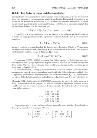 382 CAPÍTULO 12. ANÁLISIS FACTORIAL
12.7.2 Los factores como variables aleatorias
El segundo método es suponer que los factores son variables aleatorias, y buscar un predictor
lineal que minimice el error cuadrático medio de predicción. Llamando fi como antes a los
valores de los factores en el individuo i y xi al vector de variables observadas, el vector
(fi, xi) tendrá una distribución normal multivariante y el objetivo es encontrar E [fi|xi]. Por
los resultados de la sección 8.5.1 tenemos que:
E [fi|xi] = E [fi] + Cov (fi, xi) V ar (xi)−1
(xi − E (xi))
Como E [fi] = 0 y las covarianzas entre los factores y las variables son los términos de
la matriz de carga, podemos escribir, suponiendo variables de media cero y los parámetros
conocidos:
bfi = E [fi|xi] = Λ0
V−1
xi (12.36)
que es el predictor regresión lineal de los factores sobre los datos. En efecto Λ0
representa
las covarianzas entre factores y variables y V las covarianzas entre variables. Esta ecuación
puede también escribirse (vease el Apéndice 12.3) como
bfi = (I + Λ0
ψ−1
Λ)−1
Λ0
ψ−1
xi. (12.37)
Comparando (12.35) y (12.36) vemos que éste último método puede interpretarse como
una regresión cresta (ridge regression). Supone sumar la unidad a los elementos diagonales
de la matriz Λ0
ψ−1
Λ. Este estimador tiene también una interpretación bayesiana que se
presenta en el Apéndice 12.4.
Si en las ecuaciones (12.35) y (12.37) sustituimos los valores teóricos por los estimados,
obtenemos un vector bfi que representa la estimación del valor de los m factores en el individuo
i. Aplicando sucesivamente estas ecuaciones a los n datos muestrales, x1, ..., xn, obtendremos
los valores de los factores para los n individuos, f1, ..., fn, donde cada fi es un vector (m × 1).
Ejemplo 12.10 Con los datos de ACCIONES estimaremos los valores del factor supuesta la
matriz de carga estimada en ejemplo 12.3 para las variables en logaritmos. Vamos a detallar
su obtención para las primeras 5 acciones de dicho ejemplo. La matriz de datos X contendrá
estas 5 observaciones.
X =






1.22 4.5 3.41
1.63 4.02 2.29
1.5 3.96 2.44
1.25 3.85 2.42
1.77 3.75 1.95






Comencemos por el primer método, mínimos cuadrados generalizados. Los estimadores
de bΛ, bψ
−1
, obtenidos en el ejemplo 12.3 son,
bΛ =


−0.269
−0.229
0.407

 ; bψ
−1
=


1.984 0 0
0 3.834 0
0 0 9.534


 