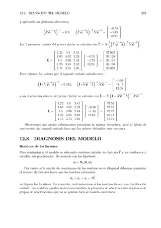 12.8. DIAGNOSIS DEL MODELO 383
y aplicando las fórmulas obtenemos,
³
bΛ0 bψ
−1
bΛ
´−1
= 0.5;
³
bΛ0 bψ
−1
bΛ
´−1
bΛ0 bψ
−1
=


−0.55
−1.75
19.24


0
Los 5 primeros valores del primer factor se calculan con bfi = X
µ³
bΛ0 bψ
−1
bΛ
´−1
bΛ0 bψ
−1
¶
,
bfi =






1.22 4.5 3.41
1.63 4.02 2.29
1.5 3.96 2.44
1.25 3.85 2.42
1.77 3.75 1.95








−0.55
−1.75
19.24

 =






57.062
36.128
39.191
39.136
29.982






Para estimar los valores por el segundo método calcularemos :
³
I+bΛ0 bψ
−1
bΛ
´−1
= 0.342;
³
I+bΛ0 bψ
−1
bΛ
´−1
bΛ0 bψ
−1
=


−0.36
−1.15
12.65


0
y los 5 primeros valores del primer factor se calculan con bfi = X
³
I + bΛ0 bψ
−1
bΛ
´−1
bΛ0 bψ
−10
,
bfi =






1.22 4.5 3.41
1.63 4.02 2.29
1.5 3.96 2.44
1.25 3.85 2.42
1.77 3.75 1.95








−0.36
−1.15
12.65

 =






37.52
23.75
25.77
25.73
19.72






Observemos que ambas estimaciones presentan la misma estructura, pero el efecto de
contracción del segundo método hace que los valores obtenidos sean menores.
12.8 DIAGNOSIS DEL MODELO
Residuos de los factores
Para contrastar si el modelo es adecuado conviene calcular los factores bf y los residuos e y
estudiar sus propiedades. De acuerdo con las hipótesis:
u ∼ Np(0, ψ)
Por tanto, si la matriz de covarianzas de los residuos no es diagonal debemos aumentar
el número de factores hasta que los residuos estimados:
bui = ei = xi − Λbfi
veriÞquen las hipótesis. En concreto, contrastaremos si los residuos tienen una distribución
normal. Los residuos pueden indicarnos también la presencia de observaciones atípicas o de
grupos de observaciones que no se ajustan bien al modelo construido.
 