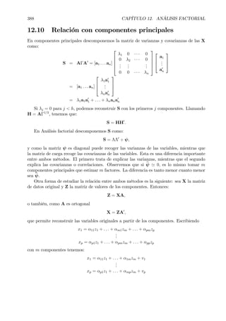 388 CAPÍTULO 12. ANÁLISIS FACTORIAL
12.10 Relación con componentes principales
En componentes principales descomponemos la matriz de varianzas y covarianzas de las X
como:
S = AΓA0
= [a1 . . . an]





λ1 0 · · · 0
0 λ2 · · · 0
...
...
...
0 0 · · · λn








a1
...
a0
n



= [a1 . . . an]



λ1a0
1
...
λna0
n



= λ1a1a0
1 + . . . + λnana0
n
Si λj = 0 para j < h, podemos reconstruir S con los primeros j componentes. Llamando
H = AΓ1/2
, tenemos que:
S = HH0
.
En Análisis factorial descomponemos S como:
S = ΛΛ0
+ ψ,
y como la matriz ψ es diagonal puede recoger las varianzas de las variables, mientras que
la matriz de carga recoge las covarianzas de las variables. Esta es una diferencia importante
entre ambos métodos. El primero trata de explicar las varianzas, mientras que el segundo
explica las covarianzas o correlaciones. Observemos que si bψ ' 0, es lo mismo tomar m
componentes principales que estimar m factores. La diferencia es tanto menor cuanto menor
sea bψ.
Otra forma de estudiar la relación entre ambos métodos es la siguiente: sea X la matriz
de datos original y Z la matriz de valores de los componentes. Entonces:
Z = XA,
o también, como A es ortogonal
X = ZA0
,
que permite reconstruir las variables originales a partir de los componentes. Escribiendo
x1 = α11z1 + . . . + αm1zm + . . . + αpmzp
...
xp = αp1z1 + . . . + αpmzm + . . . + αppzp
con m componentes tenemos:
x1 = α11z1 + . . . + α1mzm + v1
...
xp = αp1z1 + . . . + αmpzm + vp
 