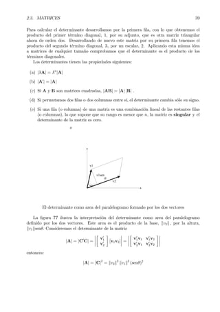 2.3. MATRICES 39
Para calcular el determinante desarrollamos por la primera Þla, con lo que obtenemos el
producto del primer término diagonal, 1, por su adjunto, que es otra matriz triangular
ahora de orden dos. Desarrollando de nuevo este matriz por su primera Þla tenemos el
producto del segundo término diagonal, 3, por un escalar, 2. Aplicando esta misma idea
a matrices de cualquier tamaño comprobamos que el determinante es el producto de los
términos diagonales.
Los determinantes tienen las propiedades siguientes:
(a) |λA| = λn
|A|
(b) |A0
| = |A|
(c) Si A y B son matrices cuadradas, |AB| = |A| |B| .
(d) Si permutamos dos Þlas o dos columnas entre sí, el determinante cambia sólo su signo.
(e) Si una Þla (o columna) de una matriz es una combinación lineal de las restantes Þlas
(o columnas), lo que supone que su rango es menor que n, la matriz es singular y el
determinante de la matriz es cero.
θ
θ
v1
v2
v1sen
θ
El determinante como area del paralelogramo formado por los dos vectores
La Þgura ?? ilustra la interpretación del determinante como area del paralelogramo
deÞnido por los dos vectores. Este area es el producto de la base, kv2k , por la altura,
kv1ksenθ. Consideremos el determinante de la matriz
|A| = |C0
C| =
¯
¯
¯
¯
·
v0
1
v0
2
¸
[v1v2]
¯
¯
¯
¯ =
¯
¯
¯
¯
·
v0
1v1 v0
1v2
v0
2v1 v0
2v2
¸¯
¯
¯
¯
entonces:
|A| = |C|2
= kv2k2
kv1k2
(senθ)2
 