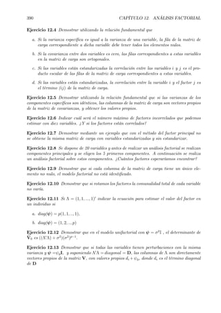 390 CAPÍTULO 12. ANÁLISIS FACTORIAL
Ejercicio 12.4 Demostrar utilizando la relación fundamental que
a. Si la varianza especíÞca es igual a la varianza de una variable, la Þla de la matriz de
carga correspondiente a dicha variable debe tener todos los elementos nulos.
b. Si la covarianza entre dos variables es cero, las Þlas correspondientes a estas variables
en la matriz de carga son ortogonales.
c. Si las variables están estandarizadas la correlación entre las variables i y j es el pro-
ducto escalar de las Þlas de la matriz de carga correspondientes a estas variables.
d. Si las variables están estandarizadas, la correlación entre la variable i y el factor j es
el término (ij) de la matriz de carga.
Ejercicio 12.5 Demostrar utilizando la relación fundamental que si las varianzas de los
componentes especíÞcos son idénticos, las columnas de la matriz de carga son vectores propios
de la matriz de covarianzas, y obtener los valores propios.
Ejercicio 12.6 Indicar cuál será el número máximo de factores incorrelados que podemos
estimar con diez variables. ¿Y si los factores están correlados?
Ejercicio 12.7 Demostrar mediante un ejemplo que con el método del factor principal no
se obtiene la misma matriz de carga con variables estandarizadas y sin estandarizar.
Ejercicio 12.8 Se dispone de 20 variables y antes de realizar un análisis factorial se realizan
componentes principales y se eligen los 5 primeros componentes. A continuación se realiza
un análisis factorial sobre estos componentes. ¿Cuántos factores esperaríamos encontrar?
Ejercicio 12.9 Demostrar que si cada columna de la matriz de carga tiene un único ele-
mento no nulo, el modelo factorial no está identiÞcado.
Ejercicio 12.10 Demostrar que si rotamos los factores la comunalidad total de cada variable
no varía.
Ejercicio 12.11 Si Λ = (1, 1, ..., 1)0
indicar la ecuación para estimar el valor del factor en
un individuo si
a. diag(ψ) = p(1, 1, .., 1),
b. diag(ψ) = (1, 2, .., p)
Ejercicio 12.12 Demostrar que en el modelo unifactorial con ψ = σ2
I , el determinante de
bV0 es ((Λ0
Λ) + σ2
)(σ2
)p−1
.
Ejercicio 12.13 Demostrar que si todas las variables tienen perturbaciones con la misma
varianza y ψ =ψ0I, y suponiendo Λ0
Λ = diagonal = D, las columnas de Λ son directamente
vectores propios de la matriz V, con valores propios di +ψ0, donde di es el término diagonal
de D
 
