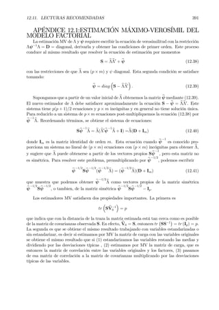 12.11. LECTURAS RECOMENDADAS 391
APÉNDICE 12.1:ESTIMACIÓN MÁXIMO-VEROSÍMIL DEL
MODELO FACTORIAL
La estimación MV de Λ y ψ requiere escribir la ecuación de verosimilitud con la restricción
Λψ−1
Λ = D = diagonal, derivarla y obtener las condiciones de primer orden. Este proceso
conduce al mismo resultado que resolver la ecuación de estimación por momentos
S = bΛbΛ0
+ bψ (12.38)
con las restricciones de que bΛ sea (p × m) y ψ diagonal. Esta segunda condición se satisface
tomando:
bψ = diag
³
S − bΛbΛ0
´
. (12.39)
Supongamos que a partir de un valor inicial de bΛ obtenemos la matriz bψ mediante (12.39).
El nuevo estimador de Λ debe satisfacer aproximadamente la ecuación S − bψ = bΛbΛ0
. Este
sistema tiene p(p + 1)/2 ecuaciones y p × m incógnitas y en general no tiene solución única.
Para reducirlo a un sistema de p×m ecuaciones post-multipliquemos la ecuación (12.38) por
bψ
−1
bΛ. Reordenando términos, se obtiene el sistema de ecuaciones:
Sbψ
−1
bΛ = bΛ(bΛ0 bψ
−1
bΛ + I) =bΛ(D + Im) (12.40)
donde Im es la matriz identidad de orden m. Esta ecuación cuando bψ
−1
es conocido pro-
porciona un sistema no lineal de (p × m) ecuaciones con (p × m) incógnitas para obtener bΛ,
y sugiere que bΛ puede obtenerse a partir de los vectores propios Sbψ
−1
, pero esta matriz no
es simétrica. Para resolver este problema, premultiplicando por bψ
−1/2
, podemos escribrir
bψ
−1/2
Sbψ
−1/2
(bψ
−1/2
bΛ) = (bψ
−1/2
bΛ)(D + Im) (12.41)
que muestra que podemos obtener bψ
−1/2
bΛ como vectores propios de la matriz simétrica
bψ
−1/2
Sbψ
−1/2
, o tambien, de la matriz simétrica bψ
−1/2
Sbψ
−1/2
− Ip.
Los estimadores MV satisfacen dos propiedades importantes. La primera es
tr
³
SbV−1
0
´
= p
que indica que con la distancia de la traza la matriz estimada está tan cerca como es posible
de la matriz de covarianzas observada S. En efecto, bV0 = S, entonces tr
¡
SS−1
¢
= tr (Ip) = p.
La segunda es que se obtiene el mismo resultado trabajando con variables estandarizadas o
sin estandarizar, es decir si estimamos por MV la matriz de carga con las variables originales
se obtiene el mismo resultado que si (1) estandarizamos las variables restando las medias y
dividiendo por las desviaciones típicas , (2) estimamos por MV la matriz de carga, que es
entonces la matriz de correlación entre las variables originales y los factores, (3) pasamos
de esa matriz de correlación a la matriz de covarianzas multiplicando por las desviaciones
típicas de las variables.
 