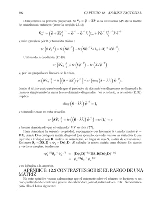 392 CAPÍTULO 12. ANÁLISIS FACTORIAL
Demostremos la primera propiedad. Si bV0 = bψ + bΛbΛ0
es la estimación MV de la matriz
de covarianzas, entonces (véase la sección 2.3.4):
bV−1
0 =
³
bψ + bΛbΛ0
´−1
= bψ
−1
− bψ
−1
bΛ
³
Im + bΛ0 bψ
−1
bΛ
´−1
bΛ0 bψ
−1
y multiplicando por S y tomando trazas :
tr
³
S bV−1
0
´
= tr
³
Sbψ
−1
´
− tr
³
Sbψ
−1
bΛ (Im + D)−1 bΛ0 bψ
−1
´
Utilizando la condición (12.40)
tr
³
S bV−1
0
´
= tr
³
Sbψ
−1
´
− tr
³
bΛbΛ0 bψ
−1
´
y, por las propiedades lineales de la traza,
tr
³
SbV−1
0
´
= tr
h³
S − bΛbΛ0
´
bψ
−1
i
= tr
³
diag
³
S − bΛbΛ0
´
bψ
−1
´
.
donde el último paso proviene de que el producto de dos matrices diagonales es diagonal y la
traza es simplemente la suma de sus elementos diagonales. Por otro lado, la ecuación (12.39)
implica
diag
³
S − bΛbΛ0
´
bψ
−1
= Ip
y tomando trazas en esta ecuación
tr
³
S bV−1
0
´
= tr
³³
S − bΛbΛ0
´
bψ
−1
´
= tr (Ip) = p
y hemos demostrado que el estimador MV veriÞca (??).
Para demostrar la segunda propiedad, supongamos que hacemos la transformación y =
DX, donde D es cualquier matriz diagonal (por ejemplo, estandarizamos las variables lo que
equivale a trabajar con R, matriz de correlación, en lugar de con S, matriz de covarianzas).
Entonces Sy = DSxD y ψy = DψxD. Al calcular la nueva matriz para obtener los valores
y vectores propios, tendremos
ψ−1/2
y Sy
−1
ψ−1/2
y = (DψxD)−1/2
DSxD(DψxD)−1/2
= ψ−1/2
x Sx
−1
ψ−1/2
x
y es idéntica a la anterior.
APÉNDICE: 12.2 CONTRASTES SOBRE EL RANGO DE UNA
MATRIZ
En este apéndice vamos a demostrar que el contraste sobre el número de factores es un
caso particular del contraste general de esfericidad parcial, estudiado en 10.6. Necesitamos
para ello el Lema siguiente:
 