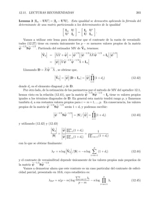 12.11. LECTURAS RECOMENDADAS 393
Lemma 3 |Im − UU0
| = |Ip − U0
U|. Esta igualdad se demuestra aplicando la fórmula del
determinante de una matriz particionada a los determinantes de la igualdad
·
Im U
U0
Ip
¸
=
·
Ip U0
U Im
¸
.
Vamos a utilizar este lema para demostrar que el contraste de la razón de verosimili-
tudes (12.27) tiene en cuenta únicamente los p − m menores valores propios de la matriz
bψ
−1/2
Sbψ
−1/2
. Partiendo del estimador MV de bV0, tenemos:
¯
¯
¯ bV0
¯
¯
¯ =
¯
¯
¯bΛbΛ0
+ bψ
¯
¯
¯ =
¯
¯
¯bψ
1/2
¯
¯
¯
¯
¯
¯bψ
−1/2
bΛbΛ0 bψ
−1/2
+ Ip
¯
¯
¯
¯
¯
¯bψ
1/2
¯
¯
¯
=
¯
¯
¯bψ
¯
¯
¯
¯
¯
¯bΛ0 bψ
−1/2
bψ
−1/2
bΛ + Im
¯
¯
¯
Llamando D = bΛ0 bψ
−1
bΛ , se obtiene que,
¯
¯
¯bV0
¯
¯
¯ =
¯
¯
¯bψ
¯
¯
¯ |D + Im| =
¯
¯
¯bψ
¯
¯
¯
mY
i=1
(1 + dj) (12.42)
donde dj es el elemento diagonal j de D.
Por otro lado, de la estimación de los parámetros por el método de MV del apéndice 12.1,
hemos visto en la relación (12.41), que la matriz bψ
−1/2
Sbψ
−1/2
− Ip tiene m valores propios
iguales a los términos diagonales de D. En general esta matriz tendrá rango p, y llamemos
también di a sus restantes valores propios para i = m + 1, ..., p. En consecuencia, los valores
propios de la matriz bψ
−1/2
Sbψ
−1/2
serán 1 + di y podemos escribir:
¯
¯
¯bψ
−1/2
Sbψ
−1/2
¯
¯
¯ = |S| /
¯
¯
¯bψ
¯
¯
¯ =
p
Y
i=1
(1 + di) (12.43)
y utilizando (12.42) y (12.43)
¯
¯
¯bV0
¯
¯
¯
|S|
=
¯
¯
¯bψ
¯
¯
¯
Qm
i=1(1 + di)
¯
¯
¯bψ
¯
¯
¯
Qp
i=1(1 + di)
=
1
Qp
i=m+1(1 + di)
con lo que se obtiene Þnalmente:
λF = n log
¯
¯
¯bV0
¯
¯
¯ /|S| = −n log
p
X
i=m+1
(1 + di) (12.44)
y el contraste de verosimilitud depende únicamente de los valores propios más pequeños de
la matriz bψ
−1/2
Sbψ
−1/2
.
Vamos a demostrar ahora que este contrate es un caso particular del contraste de esferi-
cidad parcial, presentado en 10.6, cuyo estadístico es:
λEP = n(p − m) log
Pp
i=m+1 λi
p − m
− n log
p
Y
i=m+1
λi (12.45)
 