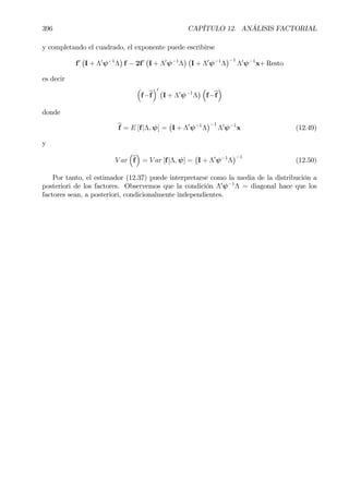 396 CAPÍTULO 12. ANÁLISIS FACTORIAL
y completando el cuadrado, el exponente puede escribirse
f0
¡
I + Λ0
ψ−1
Λ
¢
f − 2f0
¡
I + Λ0
ψ−1
Λ
¢ ¡
I + Λ0
ψ−1
Λ
¢−1
Λ0
ψ−1
x+ Resto
es decir
³
f−bf
´0 ¡
I + Λ0
ψ−1
Λ
¢ ³
f−bf
´
donde
bf = E [f|Λ, ψ] =
¡
I + Λ0
ψ−1
Λ
¢−1
Λ0
ψ−1
x (12.49)
y
V ar
³
bf
´
= V ar [f|Λ, ψ] =
¡
I + Λ0
ψ−1
Λ
¢−1
(12.50)
Por tanto, el estimador (12.37) puede interpretarse como la media de la distribución a
posteriori de los factores. Observemos que la condición Λ0
ψ−1
Λ = diagonal hace que los
factores sean, a posteriori, condicionalmente independientes.
 
