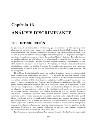 Capítulo 13
ANÁLISIS DISCRIMINANTE
13.1 INTRODUCCIÓN
El problema de discriminación o clasiÞcación, que abordaremos en este capítulo, puede
plantearse de varias formas y aparece en muchas áreas de la actividad humana: desde la
diagnosis médica a los sistemas de concesión de créditos o de reconocimiento de falsas obras
de arte. El planteamiento estadístico del problema es el siguiente. Se dispone de un conjunto
amplio de elementos que pueden venir de dos o más poblaciones distintas. En cada elemento
se ha observado una variable aleatoria p− dimensional x, cuya distribución se conoce en
las poblaciones consideradas. Se desea clasiÞcar un nuevo elemento, con valores de las vari-
ables conocidas, en una de las poblaciones. Por ejemplo, la primera aplicación del análisis
discriminante consitió en clasiÞcar los restos de un cráneo descubierto en una excavación
como humano, utilizando la distribución de medidas físicas para los cráneos humanos y los
de antropoides.
El problema de discriminación aparece en muchas situaciones en que necesitamos clasi-
Þcar elementos con información incompleta. Por ejemplo, los sistemas automáticos de
concesión de créditos (credit scoring) implantados en muchas instituciones Þnancieras tienen
que utilizar variables medibles hoy (ingresos, antigüedad en el trabajo, patrimonio, etc) para
prever el comportamiento futuro. En otros casos la información podría estar disponible, pero
puede requerir destruir el elemento, como en el control de calidad de la resistencia a la ten-
sión de unos componentes. Finalmente, en otros casos la información puede ser muy costosa
de adquirir. En ingeniería este problema se ha estudiado con el nombre de reconocimiento
de patrones (pattern recognition), para diseñar máquinas capaces de clasiÞcar de manera
automática. Por ejemplo, reconocer voces y sonidos, clasiÞcar billetes o menedas, reconocer
caracteres escritos en una pantalla de ordenador o clasiÞcar cartas según el distrito postal.
Otros ejemplos de aplicaciones del análisis discriminante son: asignar un texto escrito de
procedencia desconocida a uno de varios autores por las frecuencias de utilización de pal-
abras, asignar una partitura musical o un cuadro a un artista, una declaración de impuestos
como potencialmente defraudadora o no, una empresa como en riesgo de quiebra o no, las
enseñanzas de un centro como teóricas y aplicadas, un paciente como enfermo de cáncer o
no, un nuevo método de fabricación como eÞcaz o no.
Las técnicas que vamos a estudiar reciben también el nombre de clasiÞcación supervisada,
397
 
