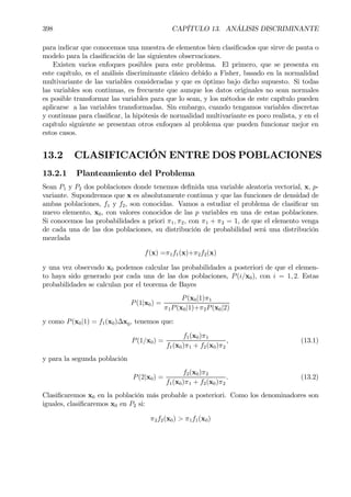 398 CAPÍTULO 13. ANÁLISIS DISCRIMINANTE
para indicar que conocemos una muestra de elementos bien clasiÞcados que sirve de pauta o
modelo para la clasiÞcación de las siguientes observaciones.
Existen varios enfoques posibles para este problema. El primero, que se presenta en
este capítulo, es el análisis discriminante clásico debido a Fisher, basado en la normalidad
multivariante de las variables consideradas y que es óptimo bajo dicho supuesto. Si todas
las variables son continuas, es frecuente que aunque los datos originales no sean normales
es posible transformar las variables para que lo sean, y los métodos de este capítulo pueden
aplicarse a las variables transformadas. Sin embargo, cuando tengamos variables discretas
y continuas para clasiÞcar, la hipótesis de normalidad multivariante es poco realista, y en el
capítulo siguiente se presentan otros enfoques al problema que pueden funcionar mejor en
estos casos.
13.2 CLASIFICACIÓN ENTRE DOS POBLACIONES
13.2.1 Planteamiento del Problema
Sean P1 y P2 dos poblaciones donde tenemos deÞnida una variable aleatoria vectorial, x, p-
variante. Supondremos que x es absolutamente continua y que las funciones de densidad de
ambas poblaciones, f1 y f2, son conocidas. Vamos a estudiar el problema de clasiÞcar un
nuevo elemento, x0, con valores conocidos de las p variables en una de estas poblaciones.
Si conocemos las probabilidades a priori π1, π2, con π1 + π2 = 1, de que el elemento venga
de cada una de las dos poblaciones, su distribución de probabilidad será una distribución
mezclada
f(x) =π1f1(x)+π2f2(x)
y una vez observado x0 podemos calcular las probabilidades a posteriori de que el elemen-
to haya sido generado por cada una de las dos poblaciones, P(i/x0), con i = 1, 2. Estas
probabilidades se calculan por el teorema de Bayes
P(1|x0) =
P(x0|1)π1
π1P(x0|1)+π2P(x0|2)
y como P(x0|1) = f1(x0)∆x0, tenemos que:
P(1/x0) =
f1(x0)π1
f1(x0)π1 + f2(x0)π2
, (13.1)
y para la segunda población
P(2|x0) =
f2(x0)π2
f1(x0)π1 + f2(x0)π2
. (13.2)
ClasiÞcaremos x0 en la población más probable a posteriori. Como los denominadores son
iguales, clasiÞcaremos x0 en P2 si:
π2f2(x0) > π1f1(x0)
 
