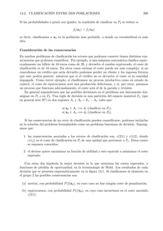 13.2. CLASIFICACIÓN ENTRE DOS POBLACIONES 399
Si las probabilidades a priori son iguales, la condición de clasiÞcar en P2 se reduce a:
f2(x0) > f1(x0)
es decir, clasiÞcamos a x0 en la población más probable, o donde su verosimilitud es más
alta.
Consideración de las consecuencias
En muchos problemas de clasiÞcación los errores que podemos cometer tienen distintas con-
secuencias que podemos cuantiÞcar. Por ejemplo, si una máquina automática clasiÞca equiv-
ocadamente un billete de 10 euros como de 20, y devuelve el cambio equivocado, el coste de
clasiÞcación es de 10 euros. En otros casos estimar el coste puede ser más complejo: si no
concedemos un crédito que sería devuelto podemos perder un cliente y los ingresos futuros
que este podría generar, mientras que si el crédito no se devuelve el coste es la cantidad
impagada. Como tercer ejemplo, si clasiÞcamos un proceso productivo como en estado de
control, el coste de equivocarnos será una producción defectuosa, y si, por error, paramos
un proceso que funciona adecuadamente, el coste será el de la parada y revisión.
En general supondremos que las posibles decisiones en el problema son únicamente dos:
asignar en P1 o en P2. Una regla de decisión es una partición del espacio muestral Ex (que
en general será Rp
) en dos regiones A1 y A2 = Ex − A1, tales que:
si x0 ∈ A1 =⇒ d1 (clasiÞcar en P1).
si x0 ∈ A2 =⇒ d2 (clasiÞcar en P2).
Si las consecuencias de un error de clasiÞcación pueden cuantiÞcarse, podemos incluirlas
en la solución del problema formulándolo como un problema bayesiano de decisión. Supong-
amos que:
1. las consecuencias asociadas a los errores de clasiÞcación son, c(2|1) y c(1|2), donde
c(i|j) es el coste de clasiÞcación en Pi de una unidad que pertenece a Pj. Estos costes
se suponen conocidos;
2. el decisor quiere maximizar su función de utilidad y esto equivale a minimizar el coste
esperado.
Con estas dos hipótesis la mejor decisión es la que minimiza los costes esperados, o
funciones de pérdida de oportunidad, en la terminología de Wald. Los resultados de cada
decisión que se presenta esquemáticamente en la Þgura 13.1. Si clasiÞcamos al elemento en
el grupo 2 las posibles consecuencias son:
(a) acertar, con probabilidad P(2|x0), en cuyo caso no hay ningún coste de penalización;
(b) equivocarnos, con probabilidad P(1|x0), en cuyo caso incurrimos en el coste asociado
c(2|1).
 
