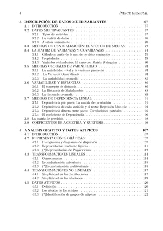 4 ÍNDICE GENERAL
3 DESCRIPCIÓN DE DATOS MULTIVARIANTES 67
3.1 INTRODUCCIÓN . . . . . . . . . . . . . . . . . . . . . . . . . . . . . . . . 67
3.2 DATOS MULTIVARIANTES . . . . . . . . . . . . . . . . . . . . . . . . . . 67
3.2.1 Tipos de variables . . . . . . . . . . . . . . . . . . . . . . . . . . . . . 67
3.2.2 La matriz de datos . . . . . . . . . . . . . . . . . . . . . . . . . . . . 68
3.2.3 Análisis univariante . . . . . . . . . . . . . . . . . . . . . . . . . . . . 70
3.3 MEDIDAS DE CENTRALIZACIÓN: EL VECTOR DE MEDIAS . . . . . . 72
3.4 LA MATRIZ DE VARIANZAS Y COVARIANZAS . . . . . . . . . . . . . . 74
3.4.1 Cálculo a partir de la matriz de datos centrados . . . . . . . . . . . . 75
3.4.2 Propiedades . . . . . . . . . . . . . . . . . . . . . . . . . . . . . . . . 79
3.4.3 Variables redundantes: El caso con Matriz S singular . . . . . . . . . 80
3.5 MEDIDAS GLOBALES DE VARIABILIDAD . . . . . . . . . . . . . . . . . 83
3.5.1 La variabilidad total y la varianza promedio . . . . . . . . . . . . . . 83
3.5.2 La Varianza Generalizada . . . . . . . . . . . . . . . . . . . . . . . . 83
3.5.3 La variabilidad promedio . . . . . . . . . . . . . . . . . . . . . . . . 85
3.6 VARIABILIDAD Y DISTANCIAS . . . . . . . . . . . . . . . . . . . . . . . 86
3.6.1 El concepto de distancia . . . . . . . . . . . . . . . . . . . . . . . . . 86
3.6.2 La Distancia de Mahalanobis . . . . . . . . . . . . . . . . . . . . . . 88
3.6.3 La distancia promedio . . . . . . . . . . . . . . . . . . . . . . . . . . 89
3.7 MEDIDAS DE DEPENDENCIA LINEAL . . . . . . . . . . . . . . . . . . . 91
3.7.1 Dependencia por pares: La matriz de correlación . . . . . . . . . . . 91
3.7.2 Dependencia de cada variable y el resto: Regresión Múltiple . . . . . 92
3.7.3 Dependencia directa entre pares: Correlaciones parciales . . . . . . . 95
3.7.4 El coeÞciente de Dependencia . . . . . . . . . . . . . . . . . . . . . . 96
3.8 La matriz de precisión . . . . . . . . . . . . . . . . . . . . . . . . . . . . . . 98
3.9 COEFICIENTES DE ASIMETRÍA Y KURTOSIS . . . . . . . . . . . . . . . 99
4 ANALISIS GRAFICO Y DATOS ATIPICOS 107
4.1 INTRODUCCIÓN . . . . . . . . . . . . . . . . . . . . . . . . . . . . . . . . 107
4.2 REPRESENTACIONES GRÁFICAS . . . . . . . . . . . . . . . . . . . . . . 107
4.2.1 Histogramas y diagramas de dispersión . . . . . . . . . . . . . . . . . 107
4.2.2 Representación mediante Þguras . . . . . . . . . . . . . . . . . . . . . 111
4.2.3 (*)Representación de Proyecciones . . . . . . . . . . . . . . . . . . . 112
4.3 TRANSFORMACIONES LINEALES . . . . . . . . . . . . . . . . . . . . . . 114
4.3.1 Consecuencias . . . . . . . . . . . . . . . . . . . . . . . . . . . . . . . 114
4.3.2 Estandarización univariante . . . . . . . . . . . . . . . . . . . . . . . 115
4.3.3 (*)Estandarización multivariante . . . . . . . . . . . . . . . . . . . . 115
4.4 TRANSFORMACIONES NO LINEALES . . . . . . . . . . . . . . . . . . . 117
4.4.1 Simplicidad en las distribuciones . . . . . . . . . . . . . . . . . . . . 117
4.4.2 Simplicidad en las relaciones . . . . . . . . . . . . . . . . . . . . . . . 119
4.5 DATOS ATÍPICOS . . . . . . . . . . . . . . . . . . . . . . . . . . . . . . . . 120
4.5.1 DeÞnición . . . . . . . . . . . . . . . . . . . . . . . . . . . . . . . . . 120
4.5.2 Los efectos de los atípicos . . . . . . . . . . . . . . . . . . . . . . . . 121
4.5.3 (*)IdentiÞcación de grupos de atípicos . . . . . . . . . . . . . . . . . 122
 