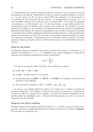 40 CAPÍTULO 2. ÁLGEBRA MATRICIAL
y el determinante de la matriz formada por los dos vectores es kv1k kv2ksenθ, el área del
paralelogramo que forman. Observemos se obtiene el mismo resultado cuando los vectores
v1 y v2 son vectores de Rn
, ya que la matriz C0
C será cuadrada, y su determinante es
el cuadrado del área encerrada por los vectores. Si interpretamos los vectores v1 y v2
como variables, veremos en el capítulo 3 que el producto C0
C es su matriz de varianzas
y covarianzas, y su determinante, que es el área que forman, es una medida global de la
independencia entre las variables, como veremos en la sección 3.5. Por ejemplo, en el caso
general de p variables, si una variable es combinación lineal de las demás, las variables son
linealmente dependientes, la columna correspondiente a esa variable en la matriz de varianzas
y covarianzas será también combinación lineal de las demás columnas y el determinante de la
matriz de covarianzas será nulo. Por otro lado, si las variables estan incorreladas su matriz
de covarianzas es diagonal y el determinante será, en términos relativos, máximo. Por tanto
podemos concluir que cuanto mayor sea el determinante mayor es la independencia entre los
vectores.
Traza de una matriz
Se denomina diagonal principal de una matriz cuadrada C de orden n con elementos cij al
conjunto de elementos cii, i = 1, ..., n. La traza de una matriz cuadrada es la suma de los
elementos de la diagonal principal de la matriz, escribiremos:
tr(C) =
nX
i=1
cii
La traza es un operador lineal. En efecto, de la deÞnición se obtiene:
(a) tr(A + B) = tr(A) + tr(B).
(b) tr(λA) = λtr(A), donde λ es un escalar.
(c) Se demuestra que: tr(ABC) = tr(BCA) = tr(CAB), en el supuesto de que todos los
productos estén deÞnidos.
(d) Si la matriz C es simétrica, tr(C2
) = tr(CC) =
Pn
i=1
Pn
j=1 c2
ij.
La traza es una medida global de tamaño de la matriz que se obtiene sumando sus
elementos diagonales. Por ejemplo, la traza de una matriz de varianzas y covarianzas es
la suma de todas las varianzas de las variables. Al sumar los elementos diagonales es una
medida global de variabilidad, pero, a diferencia del determinante, no tiene en cuenta las
relaciones entre las variables.
Rango de una matriz cuadrada
El rango máximo de una matriz cuadrada de orden n es n. Cuando el rango es menor que n
una Þla o columna es combinación lineal de las demás y decimos que la matriz es singular.
Por otro lado, se comprueba que
 