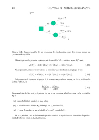 400 CAPÍTULO 13. ANÁLISIS DISCRIMINANTE
0
d2 C(2/1)
0
d1
C(1/2)
0P(1/x)
P(2/x)
P(1/x)
P(2/x)
Figura 13.1: Representación de un problema de clasiÞcación entre dos grupos como un
problema de decisión.
El coste promedio, o valor esperado, de la decisión ”d2: clasiÞcar x0 en P2” será:
E(d2) = c(2|1)P(1|x0) + 0P(2|x0) = c(2|1)P(1|x0). (13.3)
Análogamente, el coste esperado de la decisión ”d1: clasiÞcar en el grupo 1” es:
E(d1) = 0P(1|x0) + c(1|2)P(2|x0) = c(1|2)P(2|x0). (13.4)
Asignaremos al elemento al grupo 2 si su coste esperado es menor, es decir, utilizando
(13.1) y (13.2), si:
f2(x0)π2
c (2|1)
>
f1(x0)π1
c (1|2)
. (13.5)
Esta condición indica que, a igualdad de los otros términos, clasiÞcaremos en la población
P2 si
(a) su probabilidad a priori es más alta;
(b) la verosimilitud de que x0 provenga de P2 es más alta;
(c) el coste de equivocarnos al clasiÞcarlo en P2 es más bajo.
En el Apéndice 13.1 se demuestra que este criterio es equivalente a minimizar la proba-
bilidad total de error en la clasiÞcación.
 
