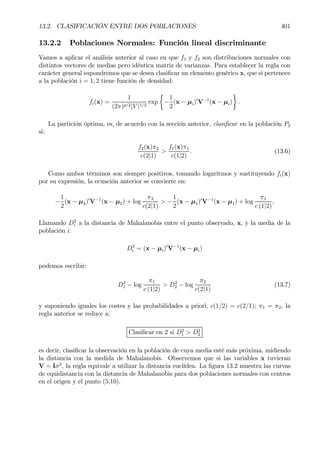 13.2. CLASIFICACIÓN ENTRE DOS POBLACIONES 401
13.2.2 Poblaciones Normales: Función lineal discriminante
Vamos a aplicar el análisis anterior al caso en que f1 y f2 son distribuciones normales con
distintos vectores de medias pero idéntica matriz de varianzas. Para establecer la regla con
carácter general supondremos que se desea clasiÞcar un elemento genérico x, que si pertenece
a la población i = 1, 2 tiene función de densidad:
fi(x) =
1
(2π)p/2|V |1/2
exp
½
−
1
2
(x − µi)0
V−1
(x − µi)
¾
.
La partición óptima, es, de acuerdo con la sección anterior, clasiÞcar en la población P2
si:
f2(x)π2
c(2|1)
>
f1(x)π1
c(1|2)
. (13.6)
Como ambos términos son siempre positivos, tomando logaritmos y sustituyendo fi(x)
por su expresión, la ecuación anterior se convierte en:
−
1
2
(x − µ2)0
V−1
(x − µ2) + log
π2
c(2|1)
> −
1
2
(x − µ1)0
V−1
(x − µ1) + log
π1
c (1|2)
,
Llamando D2
i a la distancia de Mahalanobis entre el punto observado, x, y la media de la
población i:
D2
i = (x − µi)0
V−1
(x − µi)
podemos escribir:
D2
1 − log
π1
c (1|2)
> D2
2 − log
π2
c(2|1)
(13.7)
y suponiendo iguales los costes y las probabilidades a priori, c(1/2) = c(2/1); π1 = π2, la
regla anterior se reduce a:
ClasiÞcar en 2 si D2
1 > D2
2
es decir, clasiÞcar la observación en la población de cuya media esté más próxima, midiendo
la distancia con la medida de Mahalanobis. Observemos que si las variables x tuvieran
V = Iσ2
, la regla equivale a utilizar la distancia euclídea. La Þgura 13.2 muestra las curvas
de equidistancia con la distancia de Mahalanobis para dos poblaciones normales con centros
en el origen y el punto (5,10).
 