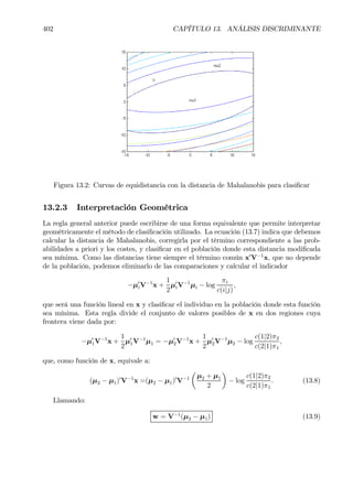 402 CAPÍTULO 13. ANÁLISIS DISCRIMINANTE
Figura 13.2: Curvas de equidistancia con la distancia de Mahalanobis para clasiÞcar
13.2.3 Interpretación Geométrica
La regla general anterior puede escribirse de una forma equivalente que permite interpretar
geométricamente el método de clasiÞcación utilizado. La ecuación (13.7) indica que debemos
calcular la distancia de Mahalanobis, corregirla por el término correspondiente a las prob-
abilidades a priori y los costes, y clasiÞcar en el población donde esta distancia modiÞcada
sea mínima. Como las distancias tiene siempre el término común x0
V−1
x, que no depende
de la población, podemos eliminarlo de las comparaciones y calcular el indicador
−µ0
iV−1
x +
1
2
µ0
iV−1
µi − log
πi
c(i|j)
,
que será una función lineal en x y clasiÞcar el individuo en la población donde esta función
sea mínima. Esta regla divide el conjunto de valores posibles de x en dos regiones cuya
frontera viene dada por:
−µ0
1V−1
x +
1
2
µ0
1V−1
µ1 = −µ0
2V−1
x +
1
2
µ0
2V−1
µ2 − log
c(1|2)π2
c(2|1)π1
,
que, como función de x, equivale a:
(µ2 − µ1)0
V−1
x =(µ2 − µ1)0
V−1
µ
µ2 + µ1
2
¶
− log
c(1|2)π2
c(2|1)π1
. (13.8)
Llamando:
w = V−1
(µ2 − µ1) (13.9)
 