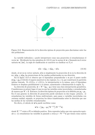 404 CAPÍTULO 13. ANÁLISIS DISCRIMINANTE
Figura 13.3: Representación de la dirección óptima de proyección para discriminar entre las
dos poblaciones.
La variable indicadora z puede interpretarse como una proyección si estandarizamos el
vector w. Dividiendo los dos miembros de (13.11) por la norma de w y llamando u al vector
unitario w/ kwk , la regla de clasiÞcación se convierte en clasiÞcar en P2 si
u0
x − u0
µ1 > u0
µ2 − u0
x, (13.16)
donde, al ser u un vector unitario, u0
x es simplemente la proyección de x en la dirección de
u y u0
µ1 y u0
µ2 las proyecciones de las medias poblacionales en esa dirección.
En la Þgura 13.3 se observa que el hiperplano perpendicular a u por el punto medio
u0
(µ1 +µ2)/2 divide el espacio muestral en dos regiones A1 y A2 que constituyen la partición
óptima buscada. Si c(1|2)π2 6= c(2|1)π1 la interpretación es la misma, pero el hiperplano
frontera se desplaza paralelamente a sí mismo, aumentando o disminuyendo la región A2.
La dirección de proyección, w = V−1
(µ2 −µ1) tiene una clara interpretación geométrica.
Consideremos en primer lugar el caso en que las variables están incorreladas y estandarizadas
de manera que V = I. Entonces, la dirección óptima de proyección es la deÞnida por µ2 −µ1.
En el caso general, la dirección de proyección puede calcularse en dos etapas: primero, se
estandarizan las variables de forma multivariante, para pasar a variables incorreladas con
varianza unidad; segundo, se proyectan los datos transformados sobre la dirección que une
las medias de las variables estandarizadas.
En efecto, el cálculo de w0
x puede escribirse como:
w0
x =
£
(µ2 − µ1)0
V−1/2
¤
(V−1/2
x)
donde V−1/2
existe si V es deÞnida positiva. Esta expresión indica que esta operación equiv-
ale a: (1) estandarizar las variables x pasando a otras y = V−1/2
x que tienen como matriz
 