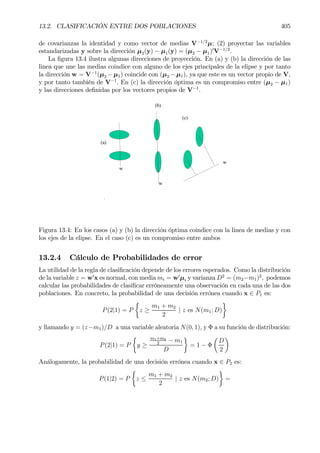 13.2. CLASIFICACIÓN ENTRE DOS POBLACIONES 405
de covarianzas la identidad y como vector de medias V−1/2
µ; (2) proyectar las variables
estandarizadas y sobre la dirección µ2(y) − µ1(y) = (µ2 − µ1)0
V−1/2
.
La Þgura 13.4 ilustra algunas direcciones de proyección. En (a) y (b) la dirección de las
linea que une las medias coindice con alguno de los ejes principales de la elipse y por tanto
la dirección w = V−1
(µ2 −µ1) coincide con (µ2 −µ1), ya que este es un vector propio de V,
y por tanto también de V−1
. En (c) la dirección óptima es un compromiso entre (µ2 − µ1)
y las direcciones deÞnidas por los vectores propios de V−1
.
(c)
(a)
(b)
w
w
w
Figura 13.4: En los casos (a) y (b) la dirección óptima coindice con la linea de medias y con
los ejes de la elipse. En el caso (c) es un compromiso entre ambos
13.2.4 Cálculo de Probabilidades de error
La utilidad de la regla de clasiÞcación depende de los errores esperados. Como la distribución
de la variable z = w0
x es normal, con media mi = w0
µi y varianza D2
= (m2−m1)2
, podemos
calcular las probabilidades de clasiÞcar erróneamente una observación en cada una de las dos
poblaciones. En concreto, la probabilidad de una decisión errónea cuando x ∈ P1 es:
P(2|1) = P
½
z ≥
m1 + m2
2
| z es N(m1; D)
¾
y llamando y = (z−m1)/D a una variable aleatoria N(0, 1), y Φ a su función de distribución:
P(2|1) = P
½
y ≥
m1+m2
2
− m1
D
¾
= 1 − Φ
µ
D
2
¶
Análogamente, la probabilidad de una decisión errónea cuando x ∈ P2 es:
P(1|2) = P
½
z ≤
m1 + m2
2
| z es N(m2; D)
¾
=
 