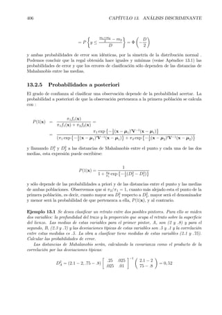 406 CAPÍTULO 13. ANÁLISIS DISCRIMINANTE
= P
½
y ≤
m1+m2
2
− m2
D
¾
= Φ
µ
−
D
2
¶
y ambas probabilidades de error son idénticas, por la simetría de la distribución normal .
Podemos concluir que la regal obtenida hace iguales y mínimas (veáse Apéndice 13.1) las
probabilidades de error y que los errores de clasiÞcación sólo dependen de las distancias de
Mahalanobis entre las medias.
13.2.5 Probabilidades a posteriori
El grado de conÞanza al clasiÞcar una observación depende de la probabilidad acertar. La
probabilidad a posteriori de que la observación pertenezca a la primera población se calcula
con :
P(1|x) =
π1f1(x)
π1f1(x) + π2f2(x)
=
=
π1 exp
©
−1
2
(x − µ1)0
V−1
(x − µ1)
ª
(π1 exp
©
−1
2
(x − µ1)0V−1(x − µ1)
ª
+ π2 exp
©
−1
2
(x − µ2)0V−1(x − µ2)
ª
y llamando D2
1 y D2
2 a las distancias de Mahalanobis entre el punto y cada una de las dos
medias, esta expresión puede escribirse:
P(1|x) =
1
1 + π2
π1
exp
©
−1
2
(D2
2 − D2
1)
ª
y sólo depende de las probabilidades a priori y de las distancias entre el punto y las medias
de ambas poblaciones. Observemos que si π2/π1 = 1, cuanto más alejado esta el punto de la
primera población, es decir, cuanto mayor sea D2
1 respecto a D2
2, mayor serà el denominador
y menor será la probabilidad de que pertenezca a ella, P(1|x), y al contrario.
Ejemplo 13.1 Se desea clasiÞcar un retrato entre dos posibles pintores. Para ello se miden
dos variables: la profundidad del trazo y la proporción que ocupa el retrato sobre la superÞcie
del lienzo. Las medias de estas variables para el primer pintor, A, son (2 y .8) y para el
segundo, B, (2.3 y .7) y las desviaciones típicas de estas variables son .5 y .1 y la correlación
entre estas medidas es .5. La obra a clasiÞcar tiene medidas de estas variables (2.1 y .75).
Calcular las probabilidades de error.
Las distancias de Mahalanobis serán, calculando la covarianza como el producto de la
correlación por las desviaciones típicas:
D2
A = (2.1 − 2, .75 − .8)
·
.25 .025
.025 .01
¸−1 µ
2.1 − 2
75 − .8
¶
= 0, 52
 