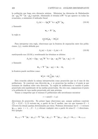 408 CAPÍTULO 13. ANÁLISIS DISCRIMINANTE
la población que haga esta distancia mínima. Minimizar las distancias de Mahalanobis¡
x − µg
¢0
V−1
¡
x − µg
¢
equivale, eliminando el término x0
V−1
x que aparece en todas las
ecuaciones, a minimizar el indicador lineal
Lg (x) = −2µ0
gV−1
x + µ0
gV−1
µg. (13.18)
y llamando
wg = V−1
µg
la regla es
min
g
(w
0
gµg − 2w
0
gx)
Para interpretar esta regla, observemos que la frontera de separación entre dos pobla-
ciones, (ij), vendrá deÞnida por:
Aij(x) = Li(x) − Lj(x) = 0 (13.19)
sustituyendo con (13.18) y reordenando los términos se obtiene:
Aij(x) = 2(µi − µj)0
V−1
x + (µi − µj)0
V−1
(µi + µj) = 0
y llamando
wij = V−1
(µi − µj) = wi − wj
la frontera puede escribirse como:
w0
ijx = w0
ij
1
2
(µi + µj).
Esta ecuación admite la misma interpretación como proyección que en el caso de dos
poblaciones. Se construye una dirección wij y se proyectan las medias y el punto x que
tratamos de clasiÞcar sobre esta dirección. La región de indiferencia es cuando el punto
proyectado está equidistante de las medias proyectadas. En otro caso, asignaremos el punto
a la población de cuya media proyectada esté más próxima.
Vamos a comprobar que si tenemos G poblaciones sólo necesitamos encontrar
r = min(G − 1, p)
direcciones de proyección. En primer lugar observemos que, aunque podemos construir¡G
2
¢
= G (G − 1) /2 vectores wij a partir de las G medias, una vez que tenemos G − 1
vectores los demás quedan determinados por éstos. Podemos determinar los G − 1 vectores
wi,i+1, para i = 1, ..., G − 1, y obtener cualquier otro a partir de estas G − 1 direcciones.
Por ejemplo:
wi,i+2 = V−1
(µi − µi+2) = V−1
(µi − µi+1) − V−1
(µi+1 − µi+2) = wi,i+1 − wi+1,i+2.
 