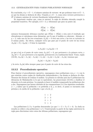 13.3. GENERALIZACIÓN PARA VARIAS POBLACIONES NORMALES 409
En conclusión, si p > G − 1, el número máximo de vectores w que podemos tener es G − 1,
ya que los demás se deducen de ellos. Cuando p ≤ G − 1, como estos vectores pertenecen a
Rp
el número máximo de vectores linealmente independientes es p.
Es importante resaltar que, como es natural, la regla de decisión obtenida cumple la
propiedad transitiva. Por ejemplo, si G = 3, y obtenemos que para un punto (x)
D2
1(x) > D2
2(x)
D2
2(x) > D2
3(x)
entonces forzosamente debemos concluir que D2
1(x) > D2
3(x) y esta será el resultado que
obtendremos si calculamos estas distancias, por lo que el análisis es coherente. Además, si
p = 2, cada una de las tres ecuaciones Aij(x) = 0 será una recta y las tres se cortarán en
el mismo punto. En efecto, cualquier recta que pase por el punto de corte de las rectas
A12(x) = 0 y A23(x) = 0 tiene la expresión
a1A12(x) + a2A23(x) = 0
ya que si x∗
0 es el punto de corte como A12 (x∗
) = 0, por pertenecer a la primera recta, y
A23 (x∗
) = 0, por pertenecer a la segunda, pertenecerá a la combinación lineal. Como, según
(13.19), A13 (x) = L1 (x) − L3 (x) = L1 (x) − L2 (x) + L2 (x) − L3 (x), tenemos que:
A13(x) = A12(x) + A23(x)
y la recta A13(x) debe siempre pasar por el punto de corte de las otras dos.
13.3.2 Procedimiento operativo
Para ilustrar el procedimiento operativo, supongamos cinco poblaciones con p > 4, con lo
que existirán cuatro reglas de clasiÞcación independientes y las demás se deducen de ellas.
Tenemos dos formas de realizar el análisis. La primera es calcular para las G poblaciones las
distancias de Mahalanobis (o lo que es equivalente, las proyecciones (13.18)) y clasiÞcar el
elemento en la más próxima. La segunda es hacer el análisis comparando las poblaciones dos
a dos. Supongamos que hemos obtenido de las comparaciones 2 a 2 los siguientes resultados:
(i > j indica que la población i es preferida a la j, es decir, el punto se encuentra más
próximo a la media de la población i que a la de j):
1 > 2
2 > 3
4 > 3
5 > 4
Las poblaciones 2, 3 y 4 quedan descartadas (ya que 1 > 2 > 3 y 5 > 4). La duda no
resuelta se reÞere a las poblaciones 1 y 5. Construyendo (a partir de las reglas anteriores) la
regla para discriminar entre estas dos últimas poblaciones, supongamos que
 