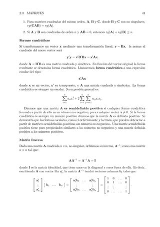 2.3. MATRICES 41
1. Para matrices cuadradas del mismo orden, A, B y C, donde B y C son no singulares,
rg(CAB) = rg(A).
2. Si A y B son cuadradas de orden n y AB = 0, entonces rg(A) + rg(B) ≤ n.
Formas cuadráticas
Si transformamos un vector x mediante una transformación lineal, y = Bx, la norma al
cuadrado del nuevo vector será
y0
y = x0
B0
Bx = x0
Ax
donde A = B0
B es una matriz cuadrada y simétrica. En función del vector original la forma
resultante se denomina forma cuadrática. Llamaremos forma cuadrática a una expresión
escalar del tipo:
x0
Ax
donde x es un vector, x0
su transpuesto, y A una matriz cuadrada y simétrica. La forma
cuadrática es siempre un escalar. Su expresión general es:
nX
i=1
aiix2
i + 2
nX
i=1
nX
j=i+1
aijxixj.
Diremos que una matriz A es semideÞnida positiva si cualquier forma cuadrática
formada a partir de ella es un número no negativo, para cualquier vector x 6= 0. Si la forma
cuadrática es siempre un numero positivo diremos que la matriz A es deÞnida positiva. Se
demuestra que las formas escalares, como el determinante y la traza, que pueden obtenerse a
partir de matrices semideÞnidas positivas son números no negativos. Una matriz semideÞnida
positiva tiene pues propiedades similares a los números no negativos y una matriz deÞnida
positiva a los números positivos.
Matriz Inversa
Dada una matriz A cuadrada n×n, no singular, deÞnimos su inversa, A−1
, como una matriz
n × n tal que:
AA−1
= A−1
A = I
donde I es la matriz identidad, que tiene unos en la diagonal y ceros fuera de ella. Es decir,
escribiendo A con vector Þla a0
i, la matriz A−1
tendrá vectores columna bi tales que:



a0
1
...
a0
n



£
b1 . . . bn
¤
=



a0
1b1 . . . a0
1bn
...
...
a0
nb1 . . . a0
nbn


 =





1 0 . . . 0
0 1 . . . 0
...
...
...
0 . . . . . . 1





.
 