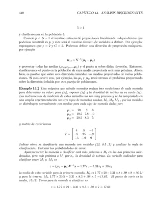410 CAPÍTULO 13. ANÁLISIS DISCRIMINANTE
5 > 1
y clasiÞcaremos en la población 5.
Cuando p < G − 1 el máximo número de proyecciones linealmente independientes que
podemos construir es p, y éste será el máximo número de variables a deÞnir. Por ejemplo,
supongamos que p = 2 y G = 5. Podemos deÞnir una dirección de proyección cualquiera,
por ejemplo
w12 = V−1
(µ1 − µ2)
y proyectar todas las medias (µ1, µ2, ..., µ5) y el punto x sobre dicha dirección. Entonces,
clasiÞcaremos el punto en la población de cuya media proyectada está más próxima. Ahora
bien, es posible que sobre esta dirección coincidan las medias proyectadas de varias pobla-
ciones. Si esto ocurre con, por ejemplo, las µ4 y µ5, resolveremos el problema proyectando
sobre la dirección deÞnida por otra pareja de poblaciones.
Ejemplo 13.2 Una máquina que admite monedas realiza tres mediciones de cada moneda
para determinar su valor: peso (x1), espesor (x2) y la densidad de estrías en su canto (x3).
Los instrumentos de medición de estas variables no son muy precisos y se ha comprobado en
una amplia experimentación con tres tipos de monedas usadas, M1, M2, M3 , que las medidas
se distribuyen normalmente con medias para cada tipo de moneda dadas por:
µ1 = 20 8 8
µ2 = 19.5 7.8 10
µ3 = 20.5 8.3 5
y matriz de covarianzas
V =


4 .8 −5
.8 .25 −.9
−5 −.9 9


Indicar cómo se clasiÞcaría una moneda con medidas (22, 8.5 ,7) y analizar la regla de
clasiÞcación. Calcular las probabilidades de error.
Aparentemente la moneda a clasiÞcar está más próxima a M3 en las dos primeras coor-
denadas, pero más próxima a M1 por x3, la densidad de estrías. La variable indicador para
clasiÞcar entre M1 y M3 es
z = (µ1 − µ3)V−1
x = 1.77x1 − 3.31x2 + .98x3
la media de esta variable para la primera moneda, M1,es 1.77×20−3.31×8+.98×8 =16.71
y para la tercera, M3, 1.77 × 20.5 − 3.31 × 8.3 + .98 × 5 =13.65. El punto de corte es la
media, 15.17. Como para la moneda a clasiÞcar es
z = 1.77 × 22 − 3.31 × 8.5 + .98 × 7 = 17.61
 