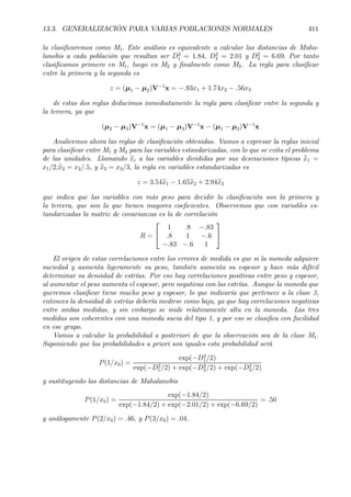13.3. GENERALIZACIÓN PARA VARIAS POBLACIONES NORMALES 411
la clasiÞcaremos como M1. Este análisis es equivalente a calcular las distancias de Maha-
lanobis a cada población que resultan ser D2
1 = 1.84, D2
2 = 2.01 y D2
3 = 6.69. Por tanto
clasiÞcamos primero en M1, luego en M2 y Þnalmente como M3. La regla para clasiÞcar
entre la primera y la segunda es
z = (µ1 − µ2)V−1
x = −.93x1 + 1.74x2 − .56x3
de estas dos reglas deducimos inmediatamente la regla para clasiÞcar entre la segunda y
la tercera, ya que
(µ2 − µ3)V−1
x = (µ1 − µ3)V−1
x − (µ1 − µ2)V−1
x
Analicemos ahora las reglas de clasiÞcación obtenidas. Vamos a expresar la reglas inicial
para clasiÞcar entre M1 y M3 para las variables estandarizadas, con lo que se evita el problema
de las unidades. Llamando exi a las variables divididas por sus desviaciones típicas ex1 =
x1/2;ex2 = x2/.5, y ex3 = x3/3, la regla en variables estandarizadas es
z = 3.54ex1 − 1.65ex2 + 2.94ex3
que indica que las variables con más peso para decidir la clasiÞcación son la primera y
la tercera, que son la que tienen mayores coeÞcientes. Observemos que con variables es-
tandarizadas la matriz de covarianzas es la de correlación
R =


1 .8 −.83
.8 1 −.6
−.83 −.6 1


El origen de estas correlaciones entre los errores de medida es que si la moneda adquiere
suciedad y aumenta ligeramente su peso, también aumenta su espesor y hace más difícil
determinar su densidad de estrías. Por eso hay correlaciones positivas entre peso y espesor,
al aumentar el peso aumenta el espesor, pero negativas con las estrías. Aunque la moneda que
queremos clasiÞcar tiene mucho peso y espesor, lo que indicaría que pertenece a la clase 3,
entonces la densidad de estrías debería medirse como baja, ya que hay correlaciones negativas
entre ambas medidas, y sin embargo se mide relativamente alta en la moneda. Las tres
medidas son coherentes con una moneda sucia del tipo 1, y por eso se clasiÞca con facilidad
en ese grupo.
Vamos a calcular la probabilidad a posteriori de que la observación sea de la clase M1.
Suponiendo que las probabilidades a priori son iguales esta probabilidad será
P(1/x0) =
exp(−D2
1/2)
exp(−D2
1/2) + exp(−D2
2/2) + exp(−D2
3/2)
y sustituyendo las distancias de Mahalanobis
P(1/x0) =
exp(−1.84/2)
exp(−1.84/2) + exp(−2.01/2) + exp(−6.69/2)
= .50
y análogamente P(2/x0) = .46, y P(3/x0) = .04.
 