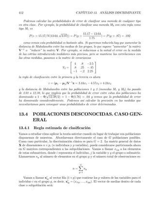 412 CAPÍTULO 13. ANÁLISIS DISCRIMINANTE
Podemos calcular las probabilidades de error de clasiÞcar una moneda de cualquier tipo
en otra clase. Por ejemplo, la probabilidad de clasiÞcar una moneda M3 con esta regla como
tipo M1 es
P(z > 15.17/N(13.64,
√
3.07)) = P(y >
15.17 − 13.64
1.75
) = P(y > .87) = .192
como vemos esta probabilidad es bastante alta. Si queremos reducirla hay que aumentar la
distancia de Mahalanobis entre las medias de los grupos, lo que supone ”aumentar” la matriz
V−1
o ”reducir” la matriz V. Por ejemplo, si reducimos a la mitad el error en la medida
de las estrías introduciendo medidores más precisos, pero se mantiene las correlaciones con
las otras medidas, pasamos a la matriz de covarianzas
V2 =


4 .8 −2.5
.8 .25 −.45
−1 −.2 2.25


la regla de clasiÞcación entre la primera y la tercera es ahora
z = (µ1 − µ3)V−1
x = 3.44x1 − 4.57x2 + 4.24x3
y la distancia de Mahalanobis entre las poblaciones 1 y 3 (monedas M1 y M3) ha pasado
de 3.01 a 12.38, lo que implica que la probabilidad de error entre estas dos poblaciones ha
disminuido a 1 − Φ(
√
12.38/2) = 1 − Φ(1.76) = .04 y vemos que la probabilidad de error
ha disminuido considerablemente. Podemos así calcular la precisión en las medidas que
necesitaríamos para conseguir unas probabilidades de error determinadas.
13.4 POBLACIONES DESCONOCIDAS. CASO GEN-
ERAL
13.4.1 Regla estimada de clasiÞcación
Vamos a estudiar cómo aplicar la teoría anterior cuando en lugar de trabajar con poblaciones
disponemos de muestras. Abordaremos directamente el caso de G poblaciones posibles.
Como caso particular, la discriminación clásica es para G = 2. La matriz general de datos
X de dimensiones n × p, (n individuos y p variables), puede considerarse particionada ahora
en G matrices correspondientes a las subpoblaciones. Vamos a llamar xijg a los elementos
de estas submatrices, donde i representa el individuo, j la variable y g el grupo o submatriz.
Llamaremos ng al número de elementos en el grupo g y el número total de observaciones es:
n =
GX
g=1
ng
Vamos a llamar x0
ig al vector Þla (1×p) que contiene los p valores de las variables para el
individuo i en el grupo g, es decir, x0
ig = (xi1g, ...., xipg). El vector de medias dentro de cada
clase o subpoblación será:
 