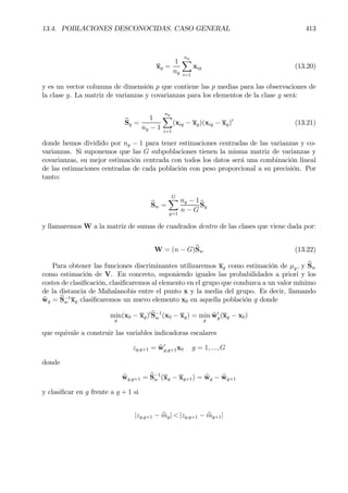 13.4. POBLACIONES DESCONOCIDAS. CASO GENERAL 413
xg =
1
ng
ng
X
i=1
xig (13.20)
y es un vector columna de dimensión p que contiene las p medias para las observaciones de
la clase g. La matriz de varianzas y covarianzas para los elementos de la clase g será:
bSg =
1
ng − 1
ng
X
i=1
(xig − xg)(xig − xg)0
(13.21)
donde hemos dividido por ng − 1 para tener estimaciones centradas de las varianzas y co-
varianzas. Si suponemos que las G subpoblaciones tienen la misma matriz de varianzas y
covarianzas, su mejor estimación centrada con todos los datos será una combinación lineal
de las estimaciones centradas de cada población con peso proporcional a su precisión. Por
tanto:
bSw =
GX
g=1
ng − 1
n − G
bSg
y llamaremos W a la matriz de sumas de cuadrados dentro de las clases que viene dada por:
W = (n − G)bSw (13.22)
Para obtener las funciones discriminantes utilizaremos xg como estimación de µg, y bSw
como estimación de V. En concreto, suponiendo iguales las probabilidades a priori y los
costes de clasiÞcación, clasiÞcaremos al elemento en el grupo que conduzca a un valor mínimo
de la distancia de Mahalanobis entre el punto x y la media del grupo. Es decir, llamando
bwg = bS−1
w xg clasiÞcaremos un nuevo elemento x0 en aquella población g donde
min
g
(x0 − xg)0bS−1
w (x0 − xg) = min
g
bw0
g(xg − x0)
que equivale a construir las variables indicadoras escalares
zg,g+1 = bw0
g,g+1x0 g = 1, ..., G
donde
bwg,g+1 = bS−1
w (xg − xg+1) = bwg − bwg+1
y clasiÞcar en g frente a g + 1 si
|zg,g+1 − bmg| < |zg,g+1 − bmg+1|
 