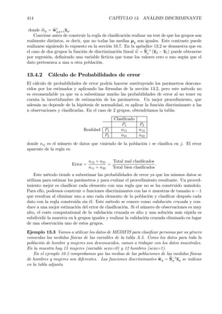 414 CAPÍTULO 13. ANÁLISIS DISCRIMINANTE
donde bmg = bw0
g,g+1xg.
Conviene antes de construir la regla de clasiÞcación realizar un test de que los grupos son
realmente distintos, es decir, que no todas las medias µg son iguales. Este contraste puede
realizarse siguiendo lo expuesto en la sección 10.7. En la apéndice 13.2 se demuestra que en
el caso de dos grupos la función de discriminación lineal bw = bS−1
ω (x2 − x1) puede obtenerse
por regresión, deÞniendo una variable Þcticia que tome los valores cero o uno según que el
dato pertenezca a una u otra población.
13.4.2 Cálculo de Probabilidades de error
El cálculo de probabilidades de error podría hacerse sustituyendo los parámetros descono-
cidos por los estimados y aplicando las fórmulas de la sección 13.2, pero este método no
es recomendable ya que va a subestimar mucho las probabilidades de error al no tener en
cuenta la incertidumbre de estimación de los parámetros. Un mejor procedimiento, que
además no depende de la hipótesis de normalidad, es aplicar la función discriminante a las
n observaciones y clasiÞcarlas. En el caso de 2 grupos, obtendríamos la tabla:
ClasiÞcado
P1 P2
Realidad P1 n11 n12
P2 n21 n22
donde nij es el número de datos que viniendo de la población i se clasiÞca en j. El error
aparente de la regla es:
Error =
n12 + n21
n11 + n22
=
Total mal clasiÞcados
Total bien clasiÞcados
.
Este método tiende a subestimar las probabilidades de error ya que los mismos datos se
utilizan para estimar los parámetros y para evaluar el procedimiento resultante. Un proced-
imiento mejor es clasiÞcar cada elemento con una regla que no se ha construido usándolo.
Para ello, podemos construir n funciones discriminantes con las n muestras de tamaño n − 1
que resultan al eliminar uno a uno cada elemento de la población y clasiÞcar después cada
dato con la regla construida sin él. Este método se conoce como validación cruzada y con-
duce a una mejor estimación del error de clasiÞcación. Si el número de observaciones es muy
alto, el coste computational de la validación cruzada es alto y una solución más rápida es
subdividir la muestra en k grupos iguales y realizar la validación cruzada eliminado en lugar
de una observación uno de estos grupos.
Ejemplo 13.3 Vamos a utilizar los datos de MEDIFIS para clasiÞcar personas por su género
conocidas las medidas físicas de las variables de la tabla A.5. Como los datos para toda la
población de hombre y mujeres son desconocidos, vamos a trabajar con los datos muestrales.
En la muestra hay 15 mujeres (variable sexo=0) y 12 hombres (sexo=1).
En el ejemplo 10.2 comprobamos que las medias de las poblaciones de las medidas físicas
de hombres y mujeres son diferentes. Las funciones discriminantes bwg = bS−1
w xg se indican
en la tabla adjunta
 