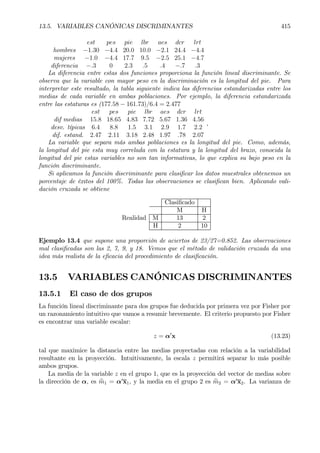 13.5. VARIABLES CANÓNICAS DISCRIMINANTES 415
est pes pie lbr aes dcr lrt
hombres −1.30 −4.4 20.0 10.0 −2.1 24.4 −4.4
mujeres −1.0 −4.4 17.7 9.5 −2.5 25.1 −4.7
diferencia −.3 0 2.3 .5 .4 −.7 .3
La diferencia entre estas dos funciones proporciona la función lineal discriminante. Se
observa que la variable con mayor peso en la discriminación es la longitud del pie. Para
interpretar este resultado, la tabla siguiente indica las diferencias estandarizadas entre los
medias de cada variable en ambas poblaciones. Por ejemplo, la diferencia estandarizada
entre las estaturas es (177.58 − 161.73)/6.4 = 2.477
est pes pie lbr aes dcr lrt
dif medias 15.8 18.65 4.83 7.72 5.67 1.36 4.56
desv. típicas 6.4 8.8 1.5 3.1 2.9 1.7 2.2
dif. estand. 2.47 2.11 3.18 2.48 1.97 .78 2.07
,
La variable que separa más ambas poblaciones es la longitud del pie. Como, además,
la longitud del pie esta muy correlada con la estatura y la longitud del brazo, conocida la
longitud del pie estas variables no son tan informativas, lo que explica su bajo peso en la
función discriminante.
Si aplicamos la función discriminante para clasiÞcar los datos muestrales obtenemos un
porcentaje de éxitos del 100%. Todas las observaciones se clasiÞcan bien. Aplicando vali-
dación cruzada se obtiene
ClasiÞcado
M H
Realidad M 13 2
H 2 10
Ejemplo 13.4 que supone una proporción de aciertos de 23/27=0.852. Las observaciones
mal clasiÞcadas son las 2, 7, 9, y 18. Vemos que el método de validación cruzada da una
idea más realista de la eÞcacia del procedimiento de clasiÞcación.
13.5 VARIABLES CANÓNICAS DISCRIMINANTES
13.5.1 El caso de dos grupos
La función lineal discriminante para dos grupos fue deducida por primera vez por Fisher por
un razonamiento intuitivo que vamos a resumir brevemente. El criterio propuesto por Fisher
es encontrar una variable escalar:
z = α0
x (13.23)
tal que maximice la distancia entre las medias proyectadas con relación a la variabilidad
resultante en la proyección. Intuitivamente, la escala z permitirá separar lo más posible
ambos grupos.
La media de la variable z en el grupo 1, que es la proyección del vector de medias sobre
la dirección de α, es bm1 = α0
x1, y la media en el grupo 2 es bm2 = α0
x2. La varianza de
 