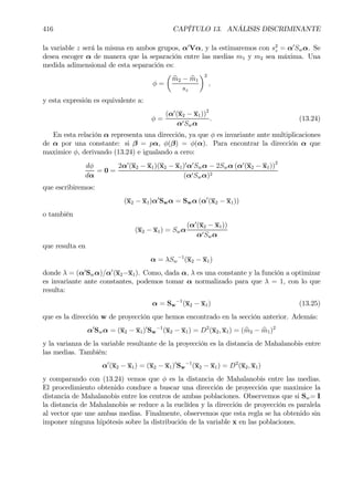 416 CAPÍTULO 13. ANÁLISIS DISCRIMINANTE
la variable z será la misma en ambos grupos, α0
Vα, y la estimaremos con s2
z = α0
Swα. Se
desea escoger α de manera que la separación entre las medias m1 y m2 sea máxima. Una
medida adimensional de esta separación es:
φ =
µ
bm2 − bm1
sz
¶2
,
y esta expresión es equivalente a:
φ =
(α0
(x2 − x1))2
α0Swα
. (13.24)
En esta relación α representa una dirección, ya que φ es invariante ante multiplicaciones
de α por una constante: si β = pα, φ(β) = φ(α). Para encontrar la dirección α que
maximice φ, derivando (13.24) e igualando a cero:
dφ
dα
= 0 =
2α0
(x2 − x1)(x2 − x1)0
α0
Swα − 2Swα (α0
(x2 − x1))2
(α0Swα)2
que escribiremos:
(x2 − x1)α0
Swα = Swα (α0
(x2 − x1))
o también
(x2 − x1) = Swα
(α0
(x2 − x1))
α0Swα
que resulta en
α = λSw
−1
(x2 − x1)
donde λ = (α0
Swα)/α0
(x2−x1). Como, dada α, λ es una constante y la función a optimizar
es invariante ante constantes, podemos tomar α normalizado para que λ = 1, con lo que
resulta:
α = Sw
−1
(x2 − x1) (13.25)
que es la dirección w de proyección que hemos encontrado en la sección anterior. Además:
α0
Swα = (x2 − x1)0
Sw
−1
(x2 − x1) = D2
(x2, x1) = ( bm2 − bm1)2
y la varianza de la variable resultante de la proyección es la distancia de Mahalanobis entre
las medias. También:
α0
(x2 − x1) = (x2 − x1)0
Sw
−1
(x2 − x1) = D2
(x2, x1)
y comparando con (13.24) vemos que φ es la distancia de Mahalanobis entre las medias.
El procedimiento obtenido conduce a buscar una dirección de proyección que maximice la
distancia de Mahalanobis entre los centros de ambas poblaciones. Observemos que si Sw= I
la distancia de Mahalanobis se reduce a la euclídea y la dirección de proyección es paralela
al vector que une ambas medias. Finalmente, observemos que esta regla se ha obtenido sin
imponer ninguna hipótesis sobre la distribución de la variable x en las poblaciones.
 