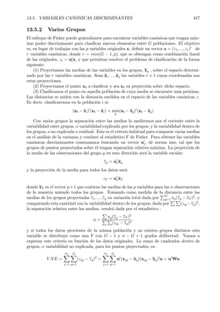13.5. VARIABLES CANÓNICAS DISCRIMINANTES 417
13.5.2 Varios Grupos
El enfoque de Fisher puede generalizarse para encontrar variables canónicas que tengan máx-
imo poder discriminante para clasiÞcar nuevos elementos entre G poblaciones. El objetivo
es, en lugar de trabajar con las p variables originales x, deÞnir un vector z = (z1, ..., zr)0
de
r variables canónicas, donde r = min(G − 1, p), que se obtengan como combinación lineal
de las originales, zi = u0
ix, y que permitan resolver el problema de clasiÞcación de la forma
siguiente:
(1) Proyectamos las medias de las variables en los grupos, xg , sobre el espacio determi-
nado por las r variables canónicas. Sean z1, ..., zg las variables r × 1 cuyas coordenadas son
estas proyecciones.
(2) Proyectamos el punto x0 a clasiÞcar y sea z0 su proyección sobre dicho espacio.
(3) ClasiÞcamos el punto en aquella población de cuya media se encuentre más próxima.
Las distancias se miden con la distancia euclídea en el espacio de las variables canónicas z.
Es decir, clasiÞcaremos en la población i si:
(z0 − zi)0
(z0 − zi) = min
g
(z0 − zg)0
(z0 − zg)
Con varios grupos la separación entre las medias la mediremos por el cociente entre la
variabilidad entre grupos, o variabilidad explicada por los grupos, y la variabilidad dentro de
los grupos, o no explicada o residual. Este es el criterio habitual para comparar varias medias
en el análisis de la varianza y conduce al estadístico F de Fisher. Para obtener las variables
canónicas discriminantes comenzamos buscando un vector u0
1, de norma uno, tal que los
grupos de puntos proyectados sobre él tengan separación relativa máxima. La proyección de
la media de las observaciones del grupo g en esta dirección será la variable escalar:
zg = u0
1xg
y la proyección de la media para todos los datos será:
zT = u0
1xT
donde xT es el vector p×1 que contiene las medias de las p variables para las n observaciones
de la muestra uniendo todos los grupos. Tomando como medida de la distancia entre las
medias de los grupos proyectadas z1, ..., zg su variación total dada por
PG
g=1 ng(zg − zT )2
, y
comparando esta cantidad con la variabilidad dentro de los grupos, dada por
P P
(zig −zg)2
,
la separación relativa entre las medias, vendrá dada por el estadístico :
φ =
P
ng(zg − zT )2
P P
(zig − zg)2
.
y si todos los datos provienen de la misma población y no existen grupos distintos esta
variable se distribuye como una F con G − 1 y n − G + 1 grados delibertad. Vamos a
expresar este criterio en función de los datos originales. La suma de cuadrados dentro de
grupos, o variabilidad no explicada, para los puntos proyectados, es:
V NE =
ng
X
j=1
GX
g=1
(zjg − zg)2
=
ng
X
j=1
GX
g=1
u0
(xjg − xg)(xjg − xg)0
u = u0
Wu
 