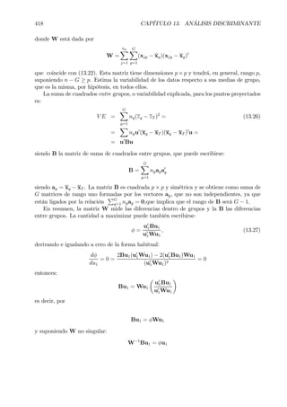 418 CAPÍTULO 13. ANÁLISIS DISCRIMINANTE
donde W está dada por
W =
ng
X
j=1
GX
g=1
(xjg − xg)(xjg − xg)0
que coincide con (13.22). Esta matriz tiene dimensiones p× p y tendrá, en general, rango p,
suponiendo n − G ≥ p. Estima la variabilidad de los datos respecto a sus medias de grupo,
que es la misma, por hipótesis, en todos ellos.
La suma de cuadrados entre grupos, o variabilidad explicada, para los puntos proyectados
es:
V E =
GX
g=1
ng(zg − zT )2
= (13.26)
=
X
ngu0
(xg − xT )(xg − xT )0
u =
= u0
Bu
siendo B la matriz de suma de cuadrados entre grupos, que puede escribirse:
B =
GX
g=1
ngaga0
g
siendo ag = xg − xT . La matriz B es cuadrada p × p y simétrica y se obtiene como suma de
G matrices de rango uno formadas por los vectores ag, que no son independientes, ya que
están ligados por la relación
PG
g=1 ngag = 0,que implica que el rango de B será G − 1.
En resumen, la matriz W mide las diferencias dentro de grupos y la B las diferencias
entre grupos. La cantidad a maximizar puede también escribirse:
φ =
u0
1Bu1
u0
1Wu1
, (13.27)
derivando e igualando a cero de la forma habitual:
dφ
du1
= 0 =
2Bu1(u0
1Wu1) − 2(u0
1Bu1)Wu1
(u0
1Wu1)2
= 0
entonces:
Bu1 = Wu1
µ
u0
1Bu1
u0
1Wu1
¶
es decir, por
Bu1 = φWu1
y suponiendo W no singular:
W−1
Bu1 = φu1
 
