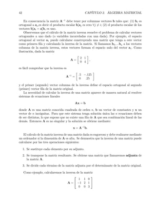 42 CAPÍTULO 2. ÁLGEBRA MATRICIAL
En consecuencia la matriz A−1
debe tener por columnas vectores b tales que: (1) bi es
ortogonal a aj,es decir el producto escalar b0
iaj es cero ∀j 6= i; (2) el producto escalar de los
vectores b0
iai = a0
ibi es uno.
Observemos que el cálculo de la matriz inversa resuelve el problema de calcular vectores
ortogonales a uno dado (o variables incorreladas con una dada). Por ejemplo, el espacio
ortogonal al vector a1 puede calcularse construyendo una matriz que tenga a este vector
como primera Þla y calculando la inversa de la matriz. Si llamamos b2, ...bn a los vectores
columna de la matriz inversa, estos vectores forman el espacio nulo del vector a1. Como
ilustración, dada la matriz
A =
·
2 1
0 4
¸
,
es fácil comprobar que la inversa es
A−1
=
·
.5 −.125
0 .25
¸
y el primer (segundo) vector columna de la inversa deÞne el espacio ortogonal al segundo
(primer) vector Þla de la matriz original.
La necesidad de calcular la inversa de una matriz aparece de manera natural al resolver
sistemas de ecuaciones lineales
Ax = b
donde A es una matriz conocida cuadrada de orden n, b un vector de constantes y x un
vector de n incógnitas. Para que este sistema tenga solución única las n ecuaciones deben
de ser distintas, lo que supone que no existe una Þla de A que sea combinación lineal de las
demás. Entonces A es no singular y la solución se obtiene mediante:
x = A−1
b.
El cálculo de la matriz inversa de una matriz dada es engorroso y debe realizarse mediante
un ordenador si la dimensión de A es alta. Se demuestra que la inversa de una matriz puede
calcularse por las tres operaciones siguientes:
1. Se sustituye cada elemento por su adjunto.
2. Se transpone la matriz resultante. Se obtiene una matriz que llamaremos adjunta de
la matriz A.
3. Se divide cada término de la matriz adjunta por el determinante de la matriz original.
Como ejemplo, calcularemos la inversa de la matriz
A =


1 1 0
−1 2 1
0 0 3


 