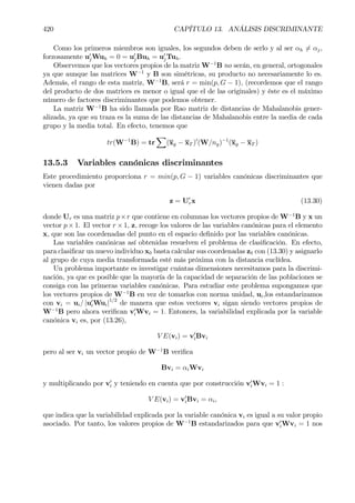 420 CAPÍTULO 13. ANÁLISIS DISCRIMINANTE
Como los primeros miembros son iguales, los segundos deben de serlo y al ser αh 6= αj,
forzosamente u0
jWuh = 0 = u0
jBuh = u0
jTuh.
Observemos que los vectores propios de la matriz W−1
B no serán, en general, ortogonales
ya que aunque las matrices W−1
y B son simétricas, su producto no necesariamente lo es.
Además, el rango de esta matriz, W−1
B, será r = min(p, G − 1), (recordemos que el rango
del producto de dos matrices es menor o igual que el de las originales) y éste es el máximo
número de factores discriminantes que podemos obtener.
La matriz W−1
B ha sido llamada por Rao matriz de distancias de Mahalanobis gener-
alizada, ya que su traza es la suma de las distancias de Mahalanobis entre la media de cada
grupo y la media total. En efecto, tenemos que
tr(W−1
B) = tr
X
(xg − xT )0
(W/ng)−1
(xg − xT )
13.5.3 Variables canónicas discriminantes
Este procedimiento proporciona r = min(p, G − 1) variables canónicas discriminantes que
vienen dadas por
z = U0
rx (13.30)
donde Ur es una matriz p×r que contiene en columnas los vectores propios de W−1
B y x un
vector p× 1. El vector r × 1, z, recoge los valores de las variables canónicas para el elemento
x, que son las coordenadas del punto en el espacio deÞnido por las variables canónicas.
Las variables canónicas así obtenidas resuelven el problema de clasiÞcación. En efecto,
para clasiÞcar un nuevo individuo x0 basta calcular sus coordenadas z0 con (13.30) y asignarlo
al grupo de cuya media transformada esté más próxima con la distancia euclídea.
Un problema importante es investigar cuántas dimensiones necesitamos para la discrimi-
nación, ya que es posible que la mayoría de la capacidad de separación de las poblaciones se
consiga con las primeras variables canónicas. Para estudiar este problema supongamos que
los vectores propios de W−1
B en vez de tomarlos con norma unidad, ui,los estandarizamos
con vi = ui/ |u0
iWui|1/2
de manera que estos vectores vi sigan siendo vectores propios de
W−1
B pero ahora veriÞcan v0
iWvi = 1. Entonces, la variabilidad explicada por la variable
canónica vi es, por (13.26),
V E(vi) = v0
iBvi
pero al ser vi un vector propio de W−1
B veriÞca
Bvi = αiWvi
y multiplicando por v0
i y teniendo en cuenta que por construcción v0
iWvi = 1 :
V E(vi) = v0
iBvi = αi,
que indica que la variabilidad explicada por la variable canónica vi es igual a su valor propio
asociado. Por tanto, los valores propios de W−1
B estandarizados para que v0
iWvi = 1 nos
 