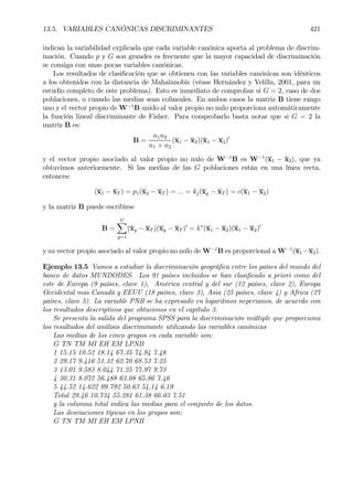 13.5. VARIABLES CANÓNICAS DISCRIMINANTES 421
indican la variabilidad explicada que cada variable canónica aporta al problema de discrim-
inación. Cuando p y G son grandes es frecuente que la mayor capacidad de discriminación
se consiga con unas pocas variables canónicas.
Los resultados de clasiÞcación que se obtienen con las variables canónicas son idénticos
a los obtenidos con la distancia de Mahalanobis (véase Hernández y Velilla, 2001, para un
estudio completo de este problema). Esto es inmediato de comprobar si G = 2, caso de dos
poblaciones, o cuando las medias sean colineales. En ambos casos la matriz B tiene rango
uno y el vector propio de W−1
B unido al valor propio no nulo proporciona automáticamente
la función lineal discriminante de Fisher. Para comprobarlo basta notar que si G = 2 la
matriz B es:
B =
n1n2
n1 + n2
(x1 − x2)(x1 − x2)0
y el vector propio asociado al valor propio no nulo de W−1
B es W−1
(x1 − x2), que ya
obtuvimos anteriormente. Si las medias de las G poblaciones están en una línea recta,
entonces:
(x1 − xT ) = p1(x2 − xT ) = ... = kj(xg − xT ) = c(x1 − x2)
y la matriz B puede escribirse
B =
GX
g=1
(xg − xT )(xg − xT )0
= k∗
(x1 − x2)(x1 − x2)0
y su vector propio asociado al valor propio no nulo de W−1
B es proporcional a W−1
(x1 −x2).
Ejemplo 13.5 Vamos a estudiar la discriminación geográÞca entre los países del mundo del
banco de datos MUNDODES. Los 91 países incluidos se han clasiÞcado a priori como del
este de Europa (9 países, clave 1), América central y del sur (12 países, clave 2), Europa
Occidental mas Canadá y EEUU (18 países, clave 3), Asia (25 países, clave 4) y Africa (27
países, clave 5). La variable PNB se ha expresado en logaritmos neperianos, de acuerdo con
los resultados descriptivos que obtuvimos en el capítulo 3.
Se presenta la salida del programa SPSS para la discriminación múltiple que proporciona
los resultados del análisis discriminante utilizando las variables canónicas
Las medias de los cinco grupos en cada variable son:
G TN TM MI EH EM LPNB
1 15.15 10.52 18.14 67.35 74.94 7.48
2 29.17 9.416 51.32 62.70 68.53 7.25
3 13.01 9.583 8.044 71.25 77.97 9.73
4 30.31 8.072 56.488 63.08 65.86 7.46
5 44.52 14.622 99.792 50.63 54.14 6.19
Total 29.46 10.734 55.281 61.38 66.03 7.51
y la columna total indica las medias para el conjunto de los datos.
Las desviaciones típicas en los grupos son:
G TN TM MI EH EM LPNB
 