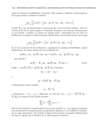 13.6. DISCRIMINACIÓN CUADRÁTICA. DISCRIMINACIÓN DE POBLACIONES NO NORMALES
grupo con máxima probabilidades a posteriori. Esto equivale a clasiÞcar la observación x0
en la grupo donde se minimice la función :
min
j∈(1,...,G)
·
1
2
log |Vj| +
1
2
(x0 − µj)0
V−1
j (x0 − µj) − ln(Cjπj)
¸
Cuando Vj y µj son desconocidos se estiman por Sj y xj de la forma habitual. Ahora el
término x0
0
V−1
j x0 no puede anularse, al depender del grupo, y las funciones discriminantes
no son lineales y tendrán un término de segundo grado. Suponiendo que los costes de
clasiÞcación son iguales en todos los grupos, clasiÞcaremos nuevas observaciones con la regla
:
min
j∈(1,...,G)
·
1
2
log | bVj| +
1
2
(x0 − bµj)0 bV−1
j (x0 − bµj) − ln πj
¸
En el caso particular de dos poblaciones y suponiendo las mismas probabilidades a priori
clasiÞcaremos una nueva observación en la población 2 si
log | bV1| + (x0 − bµ1)0 bV−1
1 (x0 − bµ1) > log | bV2| + (x0 − bµ2)0 bV−1
2 (x0 − bµ2)
que equivale a
x0
0( bV−1
1 − bV−1
2 )x0 − 2x0
0(bV−1
1 bµ1 − bV−1
2 bµ2) > c (13.31)
donde c = log(| bV2|/| bV1|) + bµ2
0 bV−1
2 bµ2 − bµ1
0 bV−1
1 bµ1. Llamando
bV−1
d = ( bV−1
1 − bV−1
2 )
y
bµd = bVd( bV−1
1 bµ1 − bV−1
2 bµ2)
y deÞniendo las nuevas variables
z0 = bV
−1/2
d x0
y llamando z0 = (z01, ..., z0p)0 y deÞniendo el vector m = (m1, ..., mp)0
= bV
1/2
d (bV−1
1 bµ1 −
bV−1
2 bµ2), la ecuación (13.31) puede escribirse
p
X
i=1
z2
0i − 2
p
X
i=1
z0imi > c
Esta es una ecuación de segundo grado en las nuevas variables z0i. Las regiones resultantes
con estas funciones de segundo grado son típicamente disjuntas y a veces difíciles de interpre-
tar en varias dimensiones. Por ejemplo, la Þgura (13.6) muestra un ejemplo unidimensional
del tipo de regiones que se obtienen con la discriminación cuadrática.
 