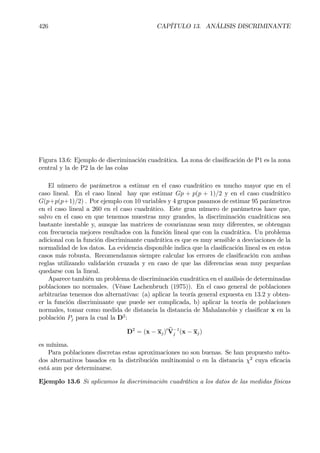 426 CAPÍTULO 13. ANÁLISIS DISCRIMINANTE
Figura 13.6: Ejemplo de discriminación cuadrática. La zona de clasiÞcación de P1 es la zona
central y la de P2 la de las colas
El número de parámetros a estimar en el caso cuadrático es mucho mayor que en el
caso lineal. En el caso lineal hay que estimar Gp + p(p + 1)/2 y en el caso cuadrático
G(p+p(p+1)/2) . Por ejemplo con 10 variables y 4 grupos pasamos de estimar 95 parámetros
en el caso lineal a 260 en el caso cuadrático. Este gran número de parámetros hace que,
salvo en el caso en que tenemos muestras muy grandes, la discriminación cuadráticas sea
bastante inestable y, aunque las matrices de covarianzas sean muy diferentes, se obtengan
con frecuencia mejores resultados con la función lineal que con la cuadrática. Un problema
adicional con la función discriminante cuadrática es que es muy sensible a desviaciones de la
normalidad de los datos. La evidencia disponible indica que la clasiÞcación lineal es en estos
casos más robusta. Recomendamos siempre calcular los errores de clasiÞcación con ambas
reglas utilizando validación cruzada y en caso de que las diferencias sean muy pequeñas
quedarse con la lineal.
Aparece también un problema de discriminación cuadrática en el análisis de determinadas
poblaciones no normales. (Véase Lachenbruch (1975)). En el caso general de poblaciones
arbitrarias tenemos dos alternativas: (a) aplicar la teoría general expuesta en 13.2 y obten-
er la función discriminante que puede ser complicada, b) aplicar la teoría de poblaciones
normales, tomar como medida de distancia la distancia de Mahalanobis y clasiÞcar x en la
población Pj para la cual la D2
:
D2
= (x − xj)0 bV−1
j (x − xj)
es mínima.
Para poblaciones discretas estas aproximaciones no son buenas. Se han propuesto méto-
dos alternativos basados en la distribución multinomial o en la distancia χ2
cuya eÞcacia
está aun por determinarse.
Ejemplo 13.6 Si aplicamos la discriminación cuadrática a los datos de las medidas físicas
 