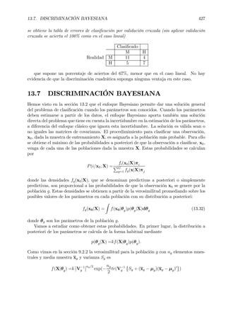13.7. DISCRIMINACIÓN BAYESIANA 427
se obtiene la tabla de errores de clasiÞcación por validación cruzada (sin aplicar validación
cruzada se acierta el 100% como en el caso lineal)
ClasiÞcado
M H
Realidad M 11 4
H 5 7
que supone un porcentaje de aciertos del 67%, menor que en el caso lineal. No hay
evidencia de que la discriminación cuadrática suponga ninguna ventaja en este caso.
13.7 DISCRIMINACIÓN BAYESIANA
Hemos visto en la sección 13.2 que el enfoque Bayesiano permite dar una solución general
del problema de clasiÞcación cuando los parámetros son conocidos. Cuando los parámetros
deben estimarse a partir de los datos, el enfoque Bayesiano aporta también una solución
directa del problema que tiene en cuenta la incertidumbre en la estimación de los parámetros,
a diferencia del enfoque clásico que ignora esta incertidumbre. La solución es válida sean o
no iguales las matrices de covarianza. El procedimimiento para clasiÞcar una observación,
x0, dada la muestra de entrenamiento X, es asignarla a la población más probable. Para ello
se obtiene el máximo de las probabilidades a posteriori de que la observación a clasiÞcar, x0,
venga de cada una de las poblaciones dada la muestra X. Estas probabilidades se calculan
por
P(i/x0, X) =
fi(x0|X)πi
PG
g=1 fg(x|X)πj
donde las densidades fg(x0|X), que se denominan predictivas a posteriori o simplemente
predictivas, son proporcional a las probabilidades de que la observación x0 se genere por la
población g. Estas densidades se obtienen a partir de la verosimilitud promediando sobre los
posibles valores de los parámetros en cada población con su distribución a posteriori:
fg(x0|X) =
Z
f(x0|θg)p(θg|X)dθg (13.32)
donde θg son los parámetros de la población g.
Vamos a estudiar como obtener estas probabilidades. En primer lugar, la distribución a
posteriori de los parámetros se calcula de la forma habitual mediante
p(θg|X) =kf(X|θg)p(θg).
Como vimos en la sección 9.2.2 la verosimilitud para la población g con ng elementos mues-
trales y media muestra xg y varianza Sg es
f(X|θg) =k
¯
¯V−1
g
¯
¯ng/2
exp(−
ng
2
tr(V−1
g
©
Sg + (xg − µg)(xg − µg)0
ª
)
 
