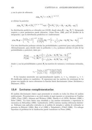 428 CAPÍTULO 13. ANÁLISIS DISCRIMINANTE
y con la prior de referencia
p(µg, V−1
g ) = k
¯
¯V−1
g
¯
¯−(p+1)/2
se obtiene la posterior
p(µg, V−1
g /X)=k
¯
¯V−1
g
¯
¯(ng−p−1)/2
exp(−
ng
2
tr(V−1
g
©
Sg + (xg − µg)(xg − µg)0
ª
La distribución predictiva se obtendrá con (13.32), donde ahora θi = (µg, V−1
g ). Integrando
respecto a estos parámetros puede obtenerse, (véase Press, 1989, para los detalles de la
integración ) que la distribución predictiva es t multivariante
p(x0/X, g) =
·
nπ(ng + 1)
ng
¸−p/2
Γ
¡ng
2
¢
Γ
¡ng−p
2
¢|Sg|−1/2
·
1 +
1
ng + 1
(x0 − xg)0
S−1
g (x0 − xg)
¸−ng/2
Con esta distribución podemos calcular las probabilidades a posteriori para cada población.
Alternativamente, para decidir entre la población i y la j podemos calcular el ratio de las
probabilidades a posteriori, dado por :
P(i|x)
P(j|x)
= cij
πi
πj
.
|Sj|1/2
|Si|1/2
³
1 + 1
nj+1
(x0 − xj)0
S−1
j (x0 − xj)
´nj/2
³
1 + 1
ni+1
(x0 − xi)0S−1
i (x0 − xi)
´ni/2
donde πi son las probabilidades a priori, Sj las matrices de varianza y covarianzas estimadas,
y
cij =
·
ni(nj + 1)
nj(ni + 1)
¸p/2
Γ
¡ni
2
¢
Γ
¡nj−p
2
¢
Γ
¡nj
2
¢
Γ
¡ni−p
2
¢
Si los tamaños muestrales son aproximadamente iguales, ni ' nj, entonces cij ' 1.
El clasiÞcador óptimo es cuadrático. Si suponemos que las matrices de covarianza de los
grupos son iguales de nuevo obtenemos la función lineal discriminante (véase Aitchinson y
Dunsmore, 1975).
13.8 Lecturas complementarias
El análisis discriminante clásico aquí presentado se estudia en todos los libros de análisis
multivariante. Presentaciones a un nivel similar al aquí expuesto se encuentran en Cuadras
(1991), Flury (1997), Johnson and Wichern (1998), Mardia et al (1979), Rechner (1998) y
Seber (1984). Un texto básico muy detallado y con muchas extensiones y regerencias se
encuentra en McLachlan (1992). Lachenbruch, (1975) contiene muchas referencias históric-
as. Enfoques más aplicados centrados en al análisis de ejemplos y salidas de ordenador se
persenta en Huberty (1994), Hair el al (1999) y Tabachnick y Fidell (1996). Un enfoque
bayesiano al problema de la clasiÞcación puede consultarse en Press (1989).
 