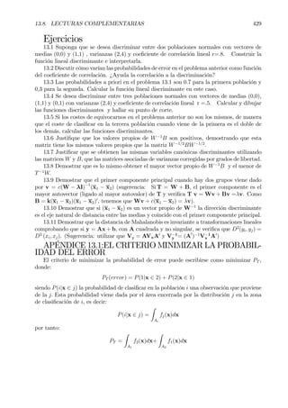 13.8. LECTURAS COMPLEMENTARIAS 429
Ejercicios
13.1 Suponga que se desea discriminar entre dos poblaciones normales con vectores de
medias (0,0) y (1,1) , varianzas (2,4) y coeÞciente de correlación lineal r=.8. Construir la
función lineal discriminante e interpretarla.
13.2 Discutir cómo varían las probabilidades de error en el problema anterior como función
del coeÞciente de correlación. ¿Ayuda la correlación a la discriminación?
13.3 Las probabilidades a priori en el problema 13.1 son 0.7 para la primera población y
0,3 para la segunda. Calcular la función lineal discriminante en este caso.
13.4 Se desea discriminar entre tres poblaciones normales con vectores de medias (0,0),
(1,1) y (0,1) con varianzas (2,4) y coeÞciente de correlación lineal r =.5. Calcular y dibujar
las funciones discriminantes y hallar su punto de corte.
13.5 Si los costes de equivocarnos en el problema anterior no son los mismos, de manera
que el coste de clasiÞcar en la tercera población cuando viene de la primera es el doble de
los demás, calcular las funciones discriminantes.
13.6 JustiÞque que los valores propios de W−1
B son positivos, demostrando que esta
matriz tiene los mismos valores propios que la matriz W−1/2
BW−1/2
.
13.7 JustiÞcar que se obtienen las mismas variables canónicas discriminantes utilizando
las matrices W y B, que las matrices asociadas de varianzas corregidas por grados de libertad.
13.8 Demostrar que es lo mismo obtener el mayor vector propio de W−1
B y el menor de
T−1
W.
13.9 Demostrar que el primer componente principal cuando hay dos grupos viene dado
por v = c(W − λI)−1
(x1 − x2) (sugerencia: Si T = W + B, el primer componente es el
mayor autovector (ligado al mayor autovalor) de T y veriÞca T v = Wv + Bv =λv. Como
B = k(x1 − x2)(x1 − x2)0
, tenemos que Wv + c(x1 − x2) = λv).
13.10 Demostrar que si (x1 − x2) es un vector propio de W−1
la dirección discriminante
es el eje natural de distancia entre las medias y coincide con el primer componente principal.
13.11 Demostrar que la distancia de Mahalanobis es invariante a transformaciones lineales
comprobando que si y = Ax + b, con A cuadrada y no singular, se veriÞca que D2
(yi, yj) =
D2
(xi, xj). (Sugerencia: utilizar que Vy = AVxA0
y V−1
y = (A0
)−1
V−1
x A0
)
APÉNDICE 13.1:EL CRITERIO MINIMIZAR LA PROBABIL-
IDAD DEL ERROR
El criterio de minimizar la probabilidad de error puede escribirse como minimizar PT ,
donde:
PT (error) = P(1|x ∈ 2) + P(2|x ∈ 1)
siendo P(i|x ∈ j) la probabilidad de clasiÞcar en la población i una observación que proviene
de la j. Esta probabilidad viene dada por el área encerrada por la distribución j en la zona
de clasiÞcación de i, es decir:
P(i|x ∈ j) =
Z
Ai
fj(x)dx
por tanto:
PT =
Z
A1
f2(x)dx+
Z
A2
f1(x)dx
 